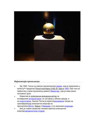 Најважнији проналасци
• 1943.Од Тесла се сматра проналазачем радија, који је предложен у
патенту[44]
предатом Патентном бироу САД 20. марта 1900. Пре тога се
првенство у овом проналаску давало Марконију, који је имао више
.пословног духа
• Измислио је електрични асинхрони мотор са
полифазним алтернатором, ,са три фазе у облику звезде и
са комутатором. Никола Тесла је користиојонизоване гасове за
трансформацију електричне енергије на
принципима Волте, Херца и Фарадеја, а по законима индукције.
• Био је главни промотер технике преноса електричне
енергијенаизменичном струјом.
 