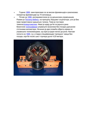 • Године 1889. заинтересовао се за високе фреквенције и реализовао
15 .генератор фреквенције од килохерца
• Почев од 1896, .експериментисао је са даљинским управљањем
Развио је Теслину бобину, ,на принципу Херцовог осцилатора што је био
.први пројектовани одашиљач таласа Тиме је поставио
темељетелеаутоматике. Имао је идеју да ће се једнога дана
бежичном телеграфијом управљати возилима без посаде удаљеним
.стотинама километара Начинио је два пловећа објекта којима се
, .управљало телекомандама од којих је један могао да рони Његови
патенти из 1895. су у ствари спецификације торпедног чамца без
, 4,20 .посаде који би носио шест торпеда дугих метара
 