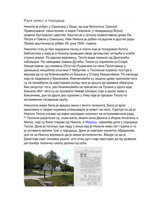 Рани живот и породица
Никола је рођен у Смиљану у Лици, од оца Милутина, Српског
,Православног свештеника и мајке Георгине, у некадашњој Војној
крајини Аустријског царства. .Крштен је у српској православној цркви Св
. .Петра и Павла у Смиљану Име Никола је добио по једном и другом деди
Према крштеници је рођен 28. јуна 1856. .године
Николин отац је био надарени писац и поета који је поседовао богату
библиотеку у којој је и Никола проводио своје детињство читајући и учећи
.стране језике ,По једном веровању Тесле воде порекло од Драганића
изБањана. По наводима Јована Дучића, Тесле су пореклом из Старе
, ( )Херцеговине од племена Опутни Рудињани из села Пилатоваца у
данашњој никшићкој .општини [6]
,Међутим о Теслином пореклу постоји и
верзија да су од Комненовића из Бањана у Старој Херцеговини. По легенди
,која се задржала у Бањанима Комненовићи су зидали цркву приликом чега
.су се посвађали са мајсторима услед чега је дошло до крвавих обрачуна
,Као резултат тога део Комненовића се преселио са Тупана у други крај
( )Бањана због чега су их прозвали Чивије ексери који и данас живе у
,Бањанима док се други део одселио у Лику који је прозван Тесла по
.истоименом тесарском оруђу
.Николина мајка била је вредна жена с много талената Била је врло
.креативна и својим изумима олакшавала је живот на селу Сматра се да је
.Никола Тесла управо од мајке наследио склоност ка истраживачком раду
[7]
, ,Теслини родитељи су осим њега имали сина Данета и кћерке Ангелину и
, ,Милку које су биле старије од Николе и Марицу, најмлађе дете у породици
.Тесла Дане је погинуо при паду с коња кад је Никола имао пет година и то
. ,је оставило велики траг у породици Дане је сматран изузетно обдареним
.док се за Николу веровало да је мање интелигентан Верује се да је
Данетова смрт основни разлог што отац дуго није пристајао да му дозволи
.да похађа техничку школу далеко од куће
 