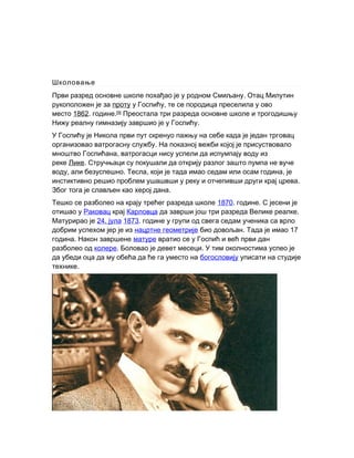 Школовање
.Први разред основне школе похађао је у родном Смиљану Отац Милутин
рукоположен је за проту ,у Госпићу те се породица преселила у ово
место 1862. .године [9]
Преостала три разреда основне школе и трогодишњу
.Нижу реалну гимназију завршио је у Госпићу
У Госпићу је Никола први пут скренуо пажњу на себе када је један трговац
.организовао ватрогасну службу На показној вежби којој је присуствовало
,мноштво Госпићана ватрогасци нису успели да испумпају воду из
реке Лике. Стручњаци су покушали да открију разлог зашто пумпа не вуче
, . , ,воду али безуспешно Тесла који је тада имао седам или осам година је
.инстиктивно решио проблем ушашвши у реку и отчепивши други крај црева
.Због тога је слављен као херој дана
Тешко се разболео на крају трећег разреда школе 1870. .године С јесени је
отишао у Раковац крај Карловца .да заврши још три разреда Велике реалке
Матурирао је 24. јула 1873. године у групи од свега седам ученика са врло
добрим успехом јер је из нацртне геометрије . 17био довољан Тада је имао
.година Након завршене матуре вратио се у Госпић и већ први дан
разболео од колере. .Боловао је девет месеци У тим околностима успео је
да убеди оца да му обећа да ће га уместо на богословију уписати на студије
.технике
 