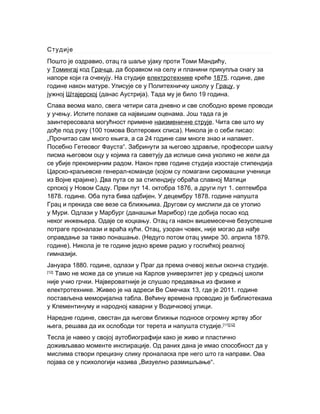 Студије
П , ,ошто је оздравио отац га шаље ујаку проти Томи Мандићу
у Томингај код Грачца, да боравком на селу и планини прикупља снагу за
.напоре који га очекују На студије електротехнике креће 1875. ,године две
.године након матуре Уписује се у Политехничку школу у Грацу, у
јужној Штајерској ( ). 19 .данас Аустрија Тада му је било година
,Спава веома мало свега четири сата дневно и све слободно време проводи
. .у учењу Испите полаже са највишим оценама Још тада га је
заинтересовала могућност примене наизменичне струје. Чита све што му
(100 ). :дође под руку томова Волтерових списа Никола је о себи писао
„ , 24 .Прочитао сам много књига а са године сам многе знао и напамет
Посебно Гетеовог Фауста“. ,Забринути за његово здравље професори шаљу
писма његовом оцу у којима га саветују да испише сина уколико не жели да
.се убије прекомерним радом Након прве године студија изостаје стипендија
- - (Царско краљевске генерал команде којом су помагани сиромашни ученици
).из Војне крајине Два пута се за стипендију обраћа славној Матици
српској у Новом Саду. 14. 1876, 1.Први пут октобра а други пут септембра
1878. . . 1878.године Оба пута бива одбијен У децембру године напушта
.Грац и прекида све везе са ближњима Другови су мислили да се утопио
у Мури. Одлази у Марбург ( )данашњи Марибор где добија посао код
неког инжењера. .Одаје се коцкању Отац га након вишемесечне безуспешне
. , ,потраге проналази и враћа кући Отац узоран човек није могао да нађе
. (оправдање за такво понашање Недуго потом отац умире 30. априла 1879.
).године Никола је те године једно време радио у госпићкој реалној
.гимназији
1880. ,Јануара године одлази у Праг .да према очевој жељи оконча студије
[12]
Тамо не може да се упише на Карлов универзитет јер у средњој школи
.није учио грчки Највероватније је слушао предавања из физике и
. 13,електротехнике Живео је на адреси Ве Смечках 2011.где је године
.постављена меморијална табла Већину времена проводио је библиотекама
у Клементинуму .и народној каварни у Водичковој улици
,Наредне године свестан да његови ближњи подносе огромну жртву због
, .њега решава да их ослободи тог терета и напушта студије [11][12]
Тесла је навео у својој аутобиографији како је живо и пластично
.доживљавао моменте инспирације Од раних дана је имао способност да у
.мислима створи прецизну слику проналаска пре него што га направи Ова
„појава се у психологији назива Визуелно размишљање“.
 