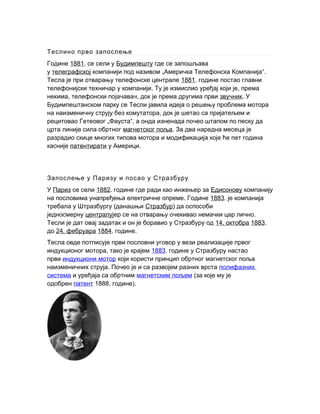 Теслино прво запослење
Године 1881. се сели у Будимпешту где се запошљава
у телеграфској „ “.компанији под називом Америчка Телефонска Компанија
Тесла је при отварању телефонске централе 1881. године постао главни
. ,телефонијски техничар у компанији Ту је измислио уређај који је према
, ,некима телефонски појачавач док је према другима први звучник. У
Будимпештанском парку се Тесли јавила идеја о решењу проблема мотора
,на наизменичну струју без комутатора док је шетао са пријатељем и
„рецитовао Гетеовог Фауста“, а онда изненада почео штапом по песку да
црта линије сила обртног магнетског поља. За два наредна месеца је
разрадио скице многих типова мотора и модификација које ће пет година
касније патентирати .у Америци
Запослење у Паризу и посао у Стразбуру
У Париз се сели 1882. године где ради као инжењер за Едисонову компанију
.на пословима унапређења електричне опреме Године 1883. је компанија
(требала у Штразбургу данашњи Стразбур) да оспособи
једносмерну централу .јер се на отварању очекивао немачки цар лично
Тесли је дат овај задатак и он је боравио у Стразбуру од 14. октобра 1883.
до 24. фебруара 1884. .године
Тесла овде потписује први пословни уговор у вези реализације првог
,индукционог мотора тако је крајем 1883. године у Стразбуру настао
први индукциони мотор који користи принцип обртног магнетског поља
.наизменичних струја Почео је и са развојем разних врста полифазних
система и уређаја са обртним магнетским пољем (за које му је
одобрен патент 1888. ).године
 