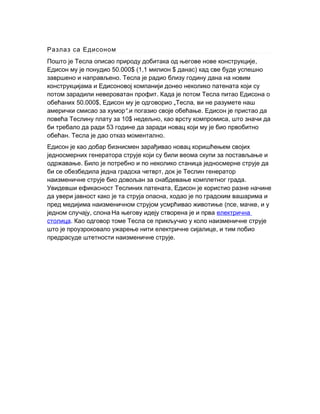 Разлаз са Едисоном
,Пошто је Тесла описао природу добитака од његове нове конструкције
50.000$ (1,1 $ )Едисон му је понудио милион данас кад све буде успешно
.завршено и направљено Тесла је радио близу годину дана на новим
конструкцијама и Едисоновој компанији донео неколико патената који су
.потом зарадили невероватан профит Када је потом Тесла питао Едисона о
50.000$,обећаних Едисон му је одговорио „ ,Тесла ви не разумете наш
“.амерички смисао за хумор .и погазио своје обећање Едисон је пристао да
10$ , ,повећа Теслину плату за недељно као врсту компромиса што значи да
53би требало да ради године да заради новац који му је био првобитно
. .обећан Тесла је дао отказ моментално
Едисон је као добар бизнисмен зарађивао новац коришћењем својих
једносмерних генератора струје који су били веома скупи за постављање и
.одржавање Било је потребно и по неколико станица једносмерне струје да
,би се обезбедила једна градска четврт док је Теслин генератор
.наизменичне струје био довољан за снабдевање комплетног града
,Увидевши ефикасност Теслиних патената Едисон је користио разне начине
,да увери јавност како је та струја опасна ходао је по градским вашарима и
( , ,пред медијима наизменичном струјом усмрћивао животиње псе мачке и у
,једном случају слона.
На његову идеју створена је и прва електрична
столица. Као одговор томе Тесла се прикључио у коло наизменичне струје
,што је проузроковало ужарење нити електричне сијалице и тим побио
.предрасуде штетности наизменичне струје
 