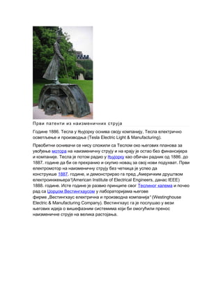 Први патенти из наизменичних струја
1886. ,Године Тесла у Њујорку оснива своју компанију Тесла електрично
осветљење и производња (Tesla Electric Light & Manufacturing).
Првобитни оснивачи се нису сложили са Теслом око његових планова за
увођење мотора на наизменичну струју и на крају је остао без финансијера
.и компаније Тесла је потом радио у Њујорку 1886.као обичан радник од до
1887. .године да би се прехранио и скупио новац за свој нови подухват Први
електромотор на наизменичну струју без четкица је успео да
конструише 1887. ,године и демонстрирао га пред „Америчким друштвом
“електроинжењера (American Institute of Electrical Engineers, IEEE)данас
1888. .године Исте године је развио принципе свог Теслиног калема и почео
рад са Џорџом Вестингхаусом у лабораторијама његове
фирме „ “Вестингхаус електрична и производна компанија (Westinghouse
Electric & Manufacturing Company). Вестингхаус га је послушао у вези
његових идеја о вишефазним системима који би омогућили пренос
.наизменичне струје на велика растојања
 