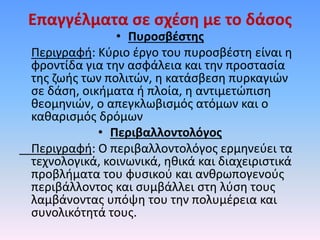Επαγγέλματα σε σχέση με το δάσος
• Πυροσβέστης
Περιγραφή: Κύριο έργο του πυροσβέστη είναι η
φροντίδα για την ασφάλεια και την προστασία
της ζωής των πολιτών, η κατάσβεση πυρκαγιών
σε δάση, οικήματα ή πλοία, η αντιμετώπιση
θεομηνιών, ο απεγκλωβισμός ατόμων και ο
καθαρισμός δρόμων
• Περιβαλλοντολόγος
Περιγραφή: Ο περιβαλλοντολόγος ερμηνεύει τα
τεχνολογικά, κοινωνικά, ηθικά και διαχειριστικά
προβλήματα του φυσικού και ανθρωπογενούς
περιβάλλοντος και συμβάλλει στη λύση τους
λαμβάνοντας υπόψη του την πολυμέρεια και
συνολικότητά τους.
 