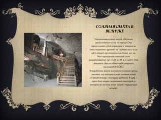 СОЛЯНАЯ ШАХТА В
ВЕЛИЧКЕ
Уникальная соляная шахта в Величке
расположена в 10 км от города. Она
представляет собой коридоры и галереи на
семи подземных уровнях на глубине от 57 м до
198 м общей протяженностью более 200 км.
Месторождение каменной соли
разрабатывалось тут с ХІІІ по ХХ в. С 1978 г. Она
внесена в список объектов Всемирного
наследия ЮНЕСКО.
В выработках шахты находятся соляные гроты,
часовни, скульптуры и даже соляная копия
«Тайной вечери» Леонардо да Винчи. В 1964 г.
здесь был открыт подземный санаторий, в
котором до сих пор лечат людей, страдающих
астмой.
 