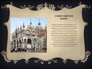 СОБОР СВЯТОГО
МАРКА
История современного собора восходит к XI в.
Хотя в то время его строительство и не было
завершено, но в основных своих частях храм был
закончен. Вообще же строительство храма
продолжалось несколько столетий, каждое новое
поколение венецианцев вносило что-то новое в
облик старого собора, украшало, обогащало его.
Купола и арки собора Св. Марка покрыты
многочисленными мозаиками, по площади это
4000 квадратных метров. На протяжении
столетий безвестные мастера тщательно
составляли огромные композиции из несчетного
количества кусочков мрамора и стекла.
 