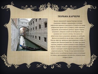 ТЮРЬМА КАРЧЕРИ
Здание знаменитой тюрьмы Карчери окутано
страшными тайнами и преданиями, в которых
переплелись вымысел и реальность. В оной из ее камер
добровольно провел ночь Д. Байрон, чтобы пережить
ощущения, испытываемые узником. Здание тюрьмы
соединено с Дворцом дожей мостом Вздохов. Свое
название мост получил потому, что сквозь его
решетчатые окна осужденные, прощаясь со свободой,
бросали последний взгляд на море, солнце и небо…
Иногда через нег проводили приговоренных к казни. А
снаружи мост Вздохов приветлив. Он повис над узким
каналом, упершись своими концами в стены Дворца и
тюрьмы. Плавная линия его крыши увенчана завитками
волют и повторяет изгиб опорной арки. В его окнах –
узорчатые решетки. Теперь отсюда многочисленные
туристы могут полюбоваться видом лагун, а по вечерам
из гондол, проплывающих под мостом, слышатся звуки
гитары и пение…
 