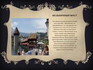 МЕЛЬНИЧНЫЙ МОСТ
Чуть дальше к западу находится и второй
мост через Рейс – Мельничный, или
Шпройербрюкке. Он, тоже крытый, был
построен в 1407 году, в XVII в. Расписан
мрачными сюжетами на темы Пляски
Смерти. А попасть к Мельничному мосту
можно, пройдя через живописный
Венецианский квартал, где много
напоминает Италию. Жилые дома и отели
прямо подступают к воде; здесь же у самой
воды обрываются и улочки. Над водой
расположены небольшие крытые и
открытые терраски и ресторанчики… И
создается впечатление, будто весь этот
квартал встает из вод Рейса.
 