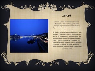 ДУНАЙ
Вообще, главная достопримечательность
Будапешта – это, конечно, Дунай, через
который перекинуты изящные мосты и на
берегах которого разместились великолепные
здания и памятники.
На Дунае в пределах Будапешта находится семь
островов. Отдельная гордость Будапешта – его
мосты. Их здесь много, и большинство из них
автомобильные. Самый крупный и красивый –
мост Свободы длиной 333 м и шириной 20 м,
который соединяет две части города. Будапешт
называют «Парижем на Дунае», возможно, в
какой-то степени благодаря этому удивительно
красивому мосту.
 