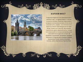 КАРЛОВ МОСТ
Сооружение Пражского (или Каменного) моста
началось в 1357 г., по приказу Карла IV, чье имя
он носит по сей день. В качестве строительного
материала использовался песчаник. Длина моста
составляет 516 м., ширина – 10 м. В течение пяти
веков он оставался единственным мостом через
Влтаву. Только в 30-е годы ХІХ века началось
строительство других пражский мостов. Сегодня
этот пешеходный мост полукилометровой длины
– популярное место прогулок и встреч. Он
облюбован художниками, продавцами сувениров.
Поблизости от Карлова моста находятся бывшая
водонапорная башня, водяные мельницы,
плотина, дамба, общественные Карловы бани.
 