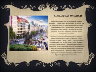 ВАЦЛАВСКАЯ ПЛОЩАДЬ
Вацлавская площадь, или как называют ее пражане,
Вацлавак, – сердце Праги, и стороной ее не обойти. Как
ни стараешься избежать единственного места в Праге,
где жизнь кипит даже в три часа ночи, обязательно
обнаружишь себя стоящим в ее центе, среди толпы
спешащих людей, под вывесками многочисленных
ресторанов и магазинов.
За спиной статуи князя Вацлава находится огромное
здание Национального музея, построенное в 1890г.
Йозефом Шульцем. У входа – рампа с аллегорическими
изображениями трех частей Чехии – Чехии, Моравии и
Силезии, а также двух рек – Лабе и Влтавы. На фасаде –
мраморные доски с фамилиями чешских деятелей науки
и искусства, а на башенках – изображения разных наук,
тоже аллегорические. Сейчас Вацлавская площадь
играет роль «нулевого километра»: все расстояния
Праги отмериваются именно от нее.
 