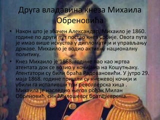 Друга владавина кнеза Михаила
Обреновића
• Након што је збачен Александар, Михаило је 1860.
године по други пут постао кнез Србије. Овога пута
је имао више искуства у дипломатији и управљању
државе. Михаило је водио активну националну
политику.
• Кнез Михаило је 1868. године пао као жртва
атентата док се возио у кочијама на Кошутњаку.
Атентатори су били браћа Радовановићи. У јутро 29.
маја 1868. године пришли су кнежевој кочији и
убили га испаливши три револверска хица .
Михаила је наследио његов рођак Милан
Обреновић, син Милошевог брата Јеврема.
 