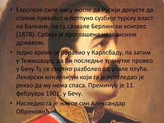 • Европске силе нису могле да Русији допусте да
стекне превласт и потпуно сузбије турску власт
на Балкану, па су сазвале Берлински конгрес
(1878). Србија је проглашена независном
државом.
• Једно време је боравио у Карлсбаду, па затим
у Темишвару, да би последње тренутке провео
у Бечу.Ту се смртно разболео од упале плућа.
Лекарски конзилијум који га је прегледао је
рекао да му нема спаса. Преминуо је 11.
фебруара 1901. у Бечу.
• Наследио га је његов син Александар
Обреновић.
 
