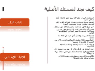 ‫األصلية‬ ‫لمستك‬ ‫تجد‬ ‫كيف‬
•‫إستخدام‬‫لغرس‬ ‫خطية‬ ‫إقرارات‬‫و‬‫تعزيز‬‫اإلعتقاد‬‫بأن‬‫ك‬
‫مبدع‬ ‫شخص‬
•‫طويال‬ ‫نفسك‬ ‫عن‬ ‫معينة‬ ‫بصورة‬ ‫احتفظ‬‫و‬‫كاف‬ ‫باطراد‬
‫عقلك‬ ‫عين‬ ‫في‬‫و‬‫الصورة‬ ‫هذه‬ ‫تصبح‬ ‫سوف‬
•‫دقائق‬ ‫بضع‬ ‫في‬,‫إبد‬ ‫حول‬ ‫إثباتات‬ ‫مختلف‬ ‫عدة‬ ‫دون‬‫اعك‬
•‫اآلن‬,‫اإلثباتات‬ ‫هذه‬ ‫من‬ ‫واحدة‬ ‫تأخذ‬‫و‬‫عشرين‬ ‫تدون‬
‫لها‬ ‫تعبيرا‬,‫المتكلم‬ ‫ضمير‬ ‫مستخدما‬,‫المخاطب‬‫و‬
‫الغائب‬
•‫تكتب‬ ‫عندما‬,‫وقتك‬ ‫خذ‬‫و‬‫لما‬ ‫كلمة‬ ‫كل‬ ‫جيدا‬ ‫تأمل‬
‫تكتبها‬.
•‫سلبية‬ ‫أفكارا‬ ‫تحس‬ ‫كلما‬,‫اآلخر‬ ‫الجانب‬ ‫في‬ ‫أكتبها‬‫من‬
‫منفصلة‬ ‫ورقة‬ ‫على‬ ‫أو‬ ‫الصفحة‬
•‫إلغ‬‫إضافية‬ ‫بكتابات‬ ‫السلبيات‬‫و‬‫لمعالجة‬ ‫خاصة‬
‫السلبيات‬
•‫أيا‬ ‫خمسة‬ ‫مدة‬ ‫يوم‬ ‫كل‬ ‫خالق‬ ‫كونك‬ ‫عن‬ ‫إثباتاتك‬ ‫دون‬‫م‬
‫ليرى‬ ‫دماغك‬ ‫على‬ ‫تؤثر‬ ‫جعلك‬ ‫مما‬ ‫جدا‬ ‫قوي‬ ‫التوقع‬ ‫هذا‬
‫تتوقعه‬ ‫ما‬
‫مبدع‬ ‫أنك‬ ‫اعتقدت‬ ‫إذا‬,‫أفكارك‬ ‫بقيمة‬ ‫تؤمن‬ ‫سوف‬,
‫تنفيذها‬ ‫على‬ ‫تواظب‬ ‫وسوف‬‫اإلبداعي‬ ‫اإلثبات‬
‫الذات‬ ‫إثبات‬
 