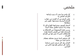 ‫ملخص‬
.1‫إبداعه‬ ‫يثبت‬ ‫أن‬ ‫يجب‬ ‫منا‬ ‫واحد‬ ‫كل‬
‫الخاص‬ ‫الفردي‬‫به‬
.2‫جوانب‬ ‫من‬ ‫العديد‬ ‫أن‬ ‫من‬ ‫الرغم‬ ‫على‬
‫غير‬ ‫فهي‬ ،‫متشابهة‬ ‫البشري‬ ‫اإلبداع‬
‫متطابقة‬
.3‫كلها‬ ‫متشابهة‬ ‫الصنوبر‬ ‫أشجار‬‫و‬‫ال‬ ‫لكن‬
‫يوجد‬‫و‬‫أخرى‬ ‫تماما‬ ‫تطابق‬ ‫شجرة‬ ‫ال‬
.4‫من‬ ‫المجموعة‬ ‫هذه‬ ‫بسبب‬‫اإلختالف‬‫و‬
‫التشابه‬,‫هذه‬ ‫إحصاء‬ ‫الصعب‬ ‫من‬ ‫فإنه‬
‫اإلختالفات‬‫اإلبد‬ ‫من‬ ‫لها‬ ‫حصر‬ ‫ال‬ ‫التي‬‫اع‬
‫الفردي‬
.5‫لديه‬ ‫شخص‬ ‫كل‬‫شيئ‬‫يعمله‬ ‫مختلف‬,
‫شيئ‬‫نوعه‬ ‫من‬ ‫فريد‬
.6‫الفنان‬,‫كل‬ ‫بعد‬‫شيئ‬,‫شخصا‬ ‫ليس‬
‫خاصا‬.‫من‬ ‫خاص‬ ‫نوع‬ ‫هو‬ ‫شخص‬ ‫كل‬
‫الفنانين‬
 