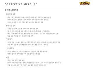 C O R R E C T I V E M E A S U R E
1. 추후 고려사항
모니터에 집중
- 최초 기획 : 아이패드 2대를 구경하는 사람들에게 나눠주어 체험하게 함
- 인력이 부족하고 진행과 도우미 역할이 약해져 업무 효과가 떨어짐
- 인벽도 퍼질 뿐 아니라 구경꾼들이 모니터에 집중하지 못함
플레이존 설치
- 조형물을 설치하지 못해 자체적으로 플레이존 설치
- 5분 이상 아이패드를 들고 서있는 것을 피하고자 좌식을 선택(효과적)
- 행사 1일째 햇빛으로 인한 플레이어들의 불만 야기 – 재도전시 B라인에서 하려고 함
- 당일 햇빛 가리개 설치 후 플레이어들 만족
신규 캐릭터
- 피겨여왕맛쿠키의 인기로 신규유저와 기존유저 모두 흥미를 가짐
- 대회가 끝나고 피겨여왕맛쿠키 유료 결제한 사례 있음
날씨
- 행사 2일째 오존주의보 발령
- 낮(1시~3시) 시간대에 구경하는 사람들이 간혹 있으나 오래 서있지 않음(인벽 형성 무리)
- 추후 행사시 유동인구 많은 넗은 실내 혹은 야외 천막 설치 고려
게임 기기
- 아이패드도 신선해서 좋았으나 기록보유자들은 휴대폰이 아니라 아쉽다는 평이 많았음
- 추후 렉이 없는 최신 휴대폰으로 플레이해도 좋을 것이라고 보여짐
 