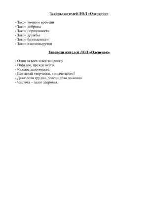 Законы жителей ЛОЛ «Олененок»
- Закон точного времени
- Закон доброты
- Закон порядочности
- Закон дружбы
- Закон безопасности
- Закон взаимовыручки
Заповеди жителей ЛОЛ «Олененок»
- Один за всех и все за одного.
- Порядок, прежде всего.
- Каждое дело вместе.
- Все делай творчески, а иначе зачем?
- Даже если трудно, доведи дело до конца.
- Чистота – залог здоровья.
 