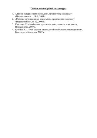 Список используемой литературы
1. «Летний лагерь: вчера и сегодня», приложение к журналу
«Внешкольник», № 1, 2009 г.
2. «Работа с начинающими вожатыми», приложение к журналу
«Внешкольник», № 12, 2006 г.
3. Соколова Л. «Необычные праздники дома, в школе и во дворе»,
Новосибирск, 2007 г.
4. Гузенко А.П. «Как сделать отдых детей незабываемым праздником»,
Волгоград, «Учитель», 2007 г.
 