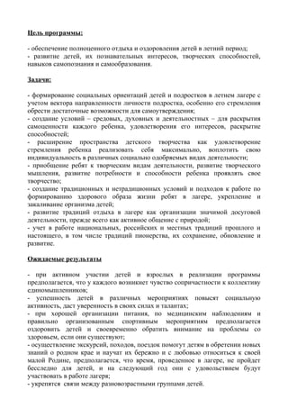 Цель программы:
- обеспечение полноценного отдыха и оздоровления детей в летний период;
- развитие детей, их познавательных интересов, творческих способностей,
навыков самопознания и самообразования.
Задачи:
- формирование социальных ориентаций детей и подростков в летнем лагере с
учетом вектора направленности личности подростка, особенно его стремления
обрести достаточные возможности для самоутверждения;
- создание условий – средовых, духовных и деятельностных – для раскрытия
самоценности каждого ребенка, удовлетворения его интересов, раскрытие
способностей;
- расширение пространства детского творчества как удовлетворение
стремления ребенка реализовать себя максимально, воплотить свою
индивидуальность в различных социально одобряемых видах деятельности;
- приобщение ребят к творческим видам деятельности, развитие творческого
мышления, развитие потребности и способности ребенка проявлять свое
творчество;
- создание традиционных и нетрадиционных условий и подходов к работе по
формированию здорового образа жизни ребят в лагере, укрепление и
закаливание организма детей;
- развитие традиций отдыха в лагере как организации значимой досуговой
деятельности, прежде всего как активное общение с природой;
- учет в работе национальных, российских и местных традиций прошлого и
настоящего, в том числе традиций пионерства, их сохранение, обновление и
развитие.
Ожидаемые результаты
- при активном участии детей и взрослых в реализации программы
предполагается, что у каждого возникнет чувство сопричастности к коллективу
единомышленников;
- успешность детей в различных мероприятиях повысят социальную
активность, даст уверенность в своих силах и талантах;
- при хорошей организации питания, по медицинским наблюдениям и
правильно организованным спортивным мероприятиям предполагается
оздоровить детей и своевременно обратить внимание на проблемы со
здоровьем, если они существуют;
- осуществление экскурсий, походов, поездок помогут детям в обретении новых
знаний о родном крае и научат их бережно и с любовью относиться к своей
малой Родине, предполагается, что время, проведенное в лагере, не пройдет
бесследно для детей, и на следующий год они с удовольствием будут
участвовать в работе лагеря;
- укрепятся связи между разновозрастными группами детей.
 