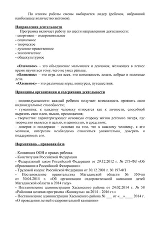 По итогам работы смены выбирается лидер (ребенок, набравший
наибольшее количество жетонов).
Направления деятельности
Программа включает работу по шести направлениям деятельности:
- спортивно – оздоровительное
- социальное
- творческое
- духовно-нравственное
- экологическое
- общекультурное
«Олененок» – это объединение мальчишек и девчонок, желающих в летнее
время научиться тому, чего не умел раньше.
«Олененок» – это игра для всех, это возможность делать добрые и полезные
дела.
«Олененок» – это различные игры, конкурсы, путешествия.
Принципы организации и содержания деятельности
- индивидуальности: каждый ребенок получает возможность проявить свои
индивидуальные способности;
- гуманизма: к каждому человеку относятся как к личности, способной
выразить свои идеи, мысли, предложения;
- творчества: характеризующее основную сторону жизни детского лагеря, где
творчество является и целью, и ценностью, и средством;
- доверия и поддержки – основан на том, что к каждому человеку, к его
мотивам, интересам необходимо относиться уважительно, доверять и
поддерживать его.
Нормативно – правовая база
- Конвенция ООН о правах ребенка
- Конституция Российской Федерации
- Федеральный закон Российской Федерации от 29.12.2012 г. № 273-ФЗ «Об
образовании в Российской Федерации»»
- Трудовой кодекс Российской Федерации от 30.12.2001 г. № 197-ФЗ
- Постановление правительства Магаданской области № 350-пп
от 30.04.2014 г. «Об организации оздоровительной кампании детей
Магаданской области в 2014 году»
- Постановление администрации Хасынского района от 24.02.2014 г. № 58
«Районная целевая программа «Каникулы» на 2014 – 2016 гг.»
- Постановление администрации Хасынского района № ___ от «__»____ 2014 г.
«О проведении летней оздоровительной кампании»
 