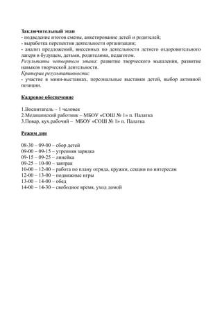 Заключительный этап
- подведение итогов смены, анкетирование детей и родителей;
- выработка перспектив деятельности организации;
- анализ предложений, внесенных по деятельности летнего оздоровительного
лагеря в будущем, детьми, родителями, педагогом.
Результаты четвертого этапа: развитие творческого мышления, развитие
навыков творческой деятельности.
Критерии результативности:
- участие в мини-выставках, персональные выставки детей, выбор активной
позиции.
Кадровое обеспечение
1.Воспитатель – 1 человек
2.Медицинский работник – МБОУ «СОШ № 1» п. Палатка
3.Повар, кух.рабочий – МБОУ «СОШ № 1» п. Палатка
Режим дня
08-30 – 09-00 – сбор детей
09-00 – 09-15 – утренняя зарядка
09-15 – 09-25 – линейка
09-25 – 10-00 – завтрак
10-00 – 12-00 – работа по плану отряда, кружки, секции по интересам
12-00 – 13-00 – подвижные игры
13-00 – 14-00 – обед
14-00 – 14-30 – свободное время, уход домой
 