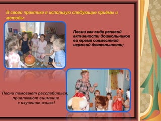 В своей практике я использую следующие приёмы и
методы:
Песни как вида речевойПесни как вида речевой
активности дошкольниковактивности дошкольников
во время совместнойво время совместной
игровой деятельности;игровой деятельности;
Песни помогают расслабиться,
привлекают внимание
к изучению языка!
 