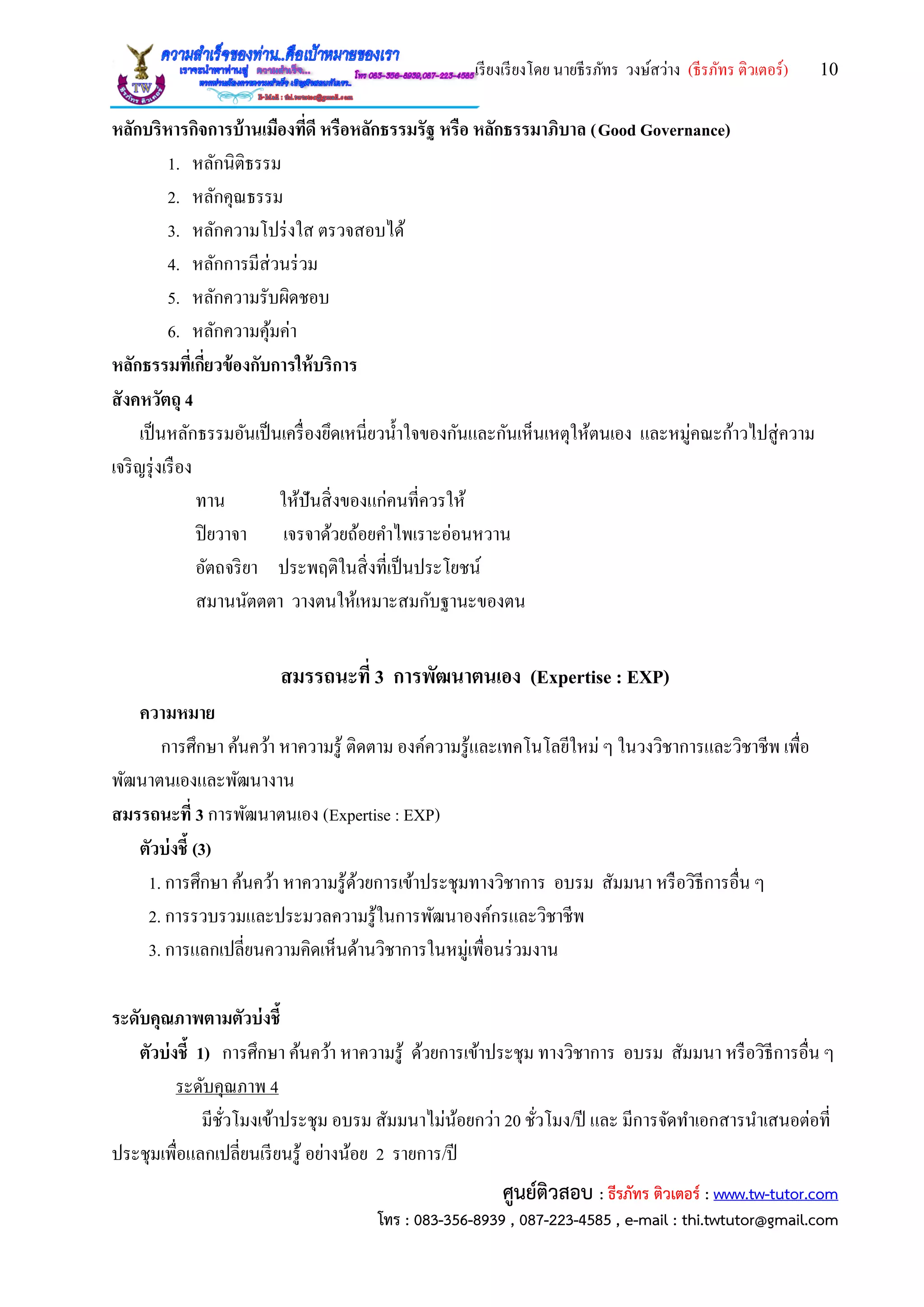 เรียงเรียงโดย นายธีรภัทร วงษ์สว่าง (ธีรภัทร ติวเตอร์) 10
ศูนย์ติวสอบ : ธีรภัทร ติวเตอร์ : www.tw-tutor.com
โทร : 083-356-8939 , 087-223-4585 , e-mail : thi.twtutor@gmail.com
หลักบริหารกิจการบ้านเมืองที่ดี หรือหลักธรรมรัฐ หรือ หลักธรรมาภิบาล (Good Governance)
1. หลักนิติธรรม
2. หลักคุณธรรม
3. หลักความโปร่งใส ตรวจสอบได้
4. หลักการมีส่วนร่วม
5. หลักความรับผิดชอบ
6. หลักความคุ้มค่า
หลักธรรมที่เกี่ยวข้องกับการให้บริการ
สังคหวัตถุ 4
เป็นหลักธรรมอันเป็นเครื่องยึดเหนี่ยวน้าใจของกันและกันเห็นเหตุให้ตนเอง และหมู่คณะก้าวไปสู่ความ
เจริญรุ่งเรือง
ทาน ให้ปันสิ่งของแก่คนที่ควรให้
ปิยวาจา เจรจาด้วยถ้อยคาไพเราะอ่อนหวาน
อัตถจริยา ประพฤติในสิ่งที่เป็นประโยชน์
สมานนัตตตา วางตนให้เหมาะสมกับฐานะของตน
สมรรถนะที่ 3 การพัฒนาตนเอง (Expertise : EXP)
ความหมาย
การศึกษา ค้นคว้า หาความรู้ ติดตาม องค์ความรู้และเทคโนโลยีใหม่ ๆ ในวงวิชาการและวิชาชีพ เพื่อ
พัฒนาตนเองและพัฒนางาน
สมรรถนะที่ 3 การพัฒนาตนเอง (Expertise : EXP)
ตัวบ่งชี้ (3)
1. การศึกษา ค้นคว้า หาความรู้ด้วยการเข้าประชุมทางวิชาการ อบรม สัมมนา หรือวิธีการอื่น ๆ
2. การรวบรวมและประมวลความรู้ในการพัฒนาองค์กรและวิชาชีพ
3. การแลกเปลี่ยนความคิดเห็นด้านวิชาการในหมู่เพื่อนร่วมงาน
ระดับคุณภาพตามตัวบ่งชี้
ตัวบ่งชี้ 1) การศึกษา ค้นคว้า หาความรู้ ด้วยการเข้าประชุม ทางวิชาการ อบรม สัมมนา หรือวิธีการอื่น ๆ
ระดับคุณภาพ 4
มีชั่วโมงเข้าประชุม อบรม สัมมนาไม่น้อยกว่า 20 ชั่วโมง/ปี และ มีการจัดทาเอกสารนาเสนอต่อที่
ประชุมเพื่อแลกเปลี่ยนเรียนรู้ อย่างน้อย 2 รายการ/ปี
 
