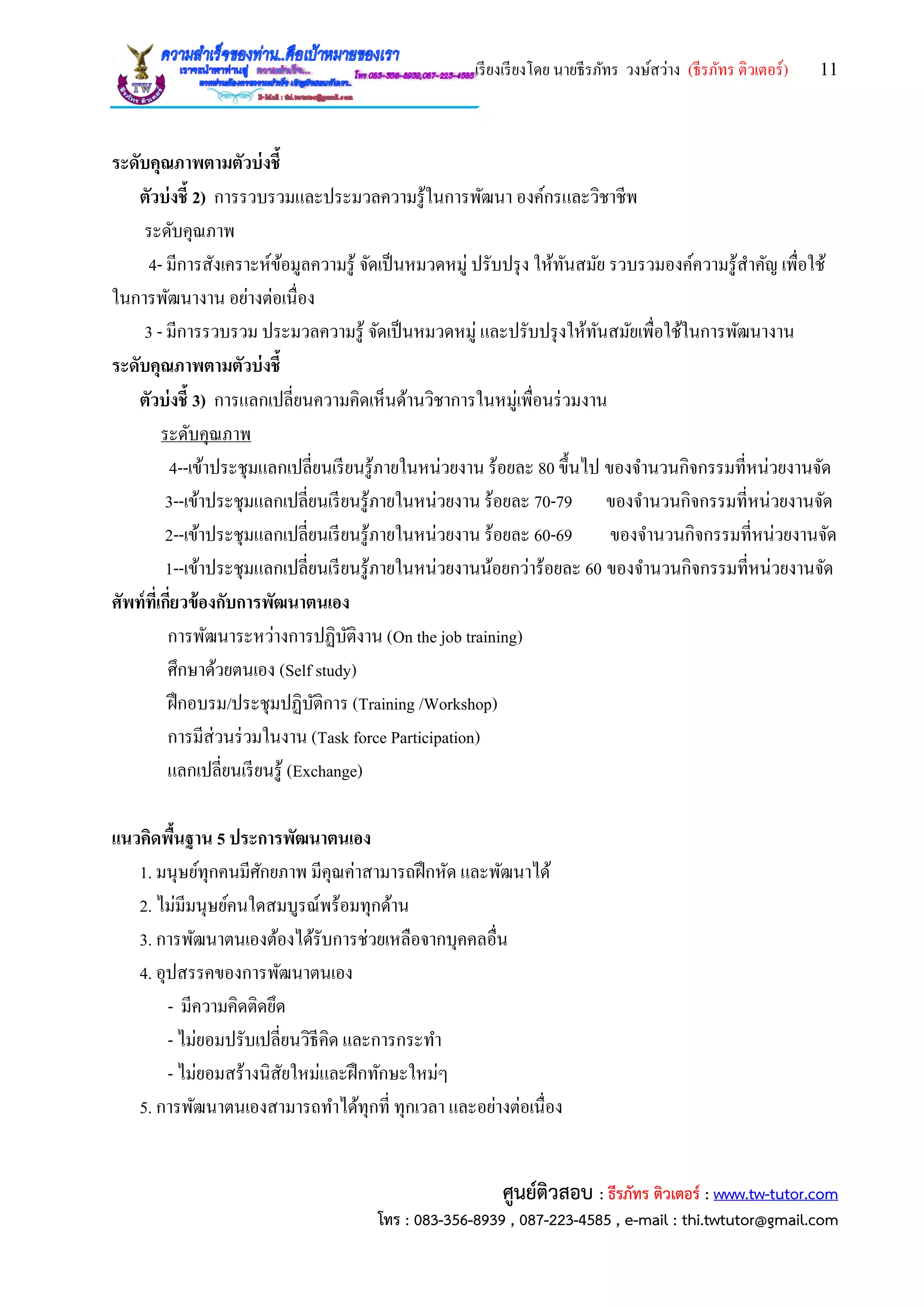 เรียงเรียงโดย นายธีรภัทร วงษ์สว่าง (ธีรภัทร ติวเตอร์) 11
ศูนย์ติวสอบ : ธีรภัทร ติวเตอร์ : www.tw-tutor.com
โทร : 083-356-8939 , 087-223-4585 , e-mail : thi.twtutor@gmail.com
ระดับคุณภาพตามตัวบ่งชี้
ตัวบ่งชี้ 2) การรวบรวมและประมวลความรู้ในการพัฒนา องค์กรและวิชาชีพ
ระดับคุณภาพ
4- มีการสังเคราะห์ข้อมูลความรู้ จัดเป็นหมวดหมู่ ปรับปรุง ให้ทันสมัย รวบรวมองค์ความรู้สาคัญ เพื่อใช้
ในการพัฒนางาน อย่างต่อเนื่อง
3 - มีการรวบรวม ประมวลความรู้ จัดเป็นหมวดหมู่ และปรับปรุงให้ทันสมัยเพื่อใช้ในการพัฒนางาน
ระดับคุณภาพตามตัวบ่งชี้
ตัวบ่งชี้ 3) การแลกเปลี่ยนความคิดเห็นด้านวิชาการในหมู่เพื่อนร่วมงาน
ระดับคุณภาพ
4--เข้าประชุมแลกเปลี่ยนเรียนรู้ภายในหน่วยงาน ร้อยละ 80 ขึ้นไป ของจานวนกิจกรรมที่หน่วยงานจัด
3--เข้าประชุมแลกเปลี่ยนเรียนรู้ภายในหน่วยงาน ร้อยละ 70-79 ของจานวนกิจกรรมที่หน่วยงานจัด
2--เข้าประชุมแลกเปลี่ยนเรียนรู้ภายในหน่วยงาน ร้อยละ 60-69 ของจานวนกิจกรรมที่หน่วยงานจัด
1--เข้าประชุมแลกเปลี่ยนเรียนรู้ภายในหน่วยงานน้อยกว่าร้อยละ 60 ของจานวนกิจกรรมที่หน่วยงานจัด
ศัพท์ที่เกี่ยวข้องกับการพัฒนาตนเอง
การพัฒนาระหว่างการปฏิบัติงาน (On the job training)
ศึกษาด้วยตนเอง (Self study)
ฝึกอบรม/ประชุมปฏิบัติการ (Training /Workshop)
การมีส่วนร่วมในงาน (Task force Participation)
แลกเปลี่ยนเรียนรู้ (Exchange)
แนวคิดพื้นฐาน 5 ประการพัฒนาตนเอง
1. มนุษย์ทุกคนมีศักยภาพ มีคุณค่าสามารถฝึกหัด และพัฒนาได้
2. ไม่มีมนุษย์คนใดสมบูรณ์พร้อมทุกด้าน
3. การพัฒนาตนเองต้องได้รับการช่วยเหลือจากบุคคลอื่น
4. อุปสรรคของการพัฒนาตนเอง
- มีความคิดติดยึด
- ไม่ยอมปรับเปลี่ยนวิธีคิด และการกระทา
- ไม่ยอมสร้างนิสัยใหม่และฝึกทักษะใหม่ๆ
5. การพัฒนาตนเองสามารถทาได้ทุกที่ ทุกเวลา และอย่างต่อเนื่อง
 