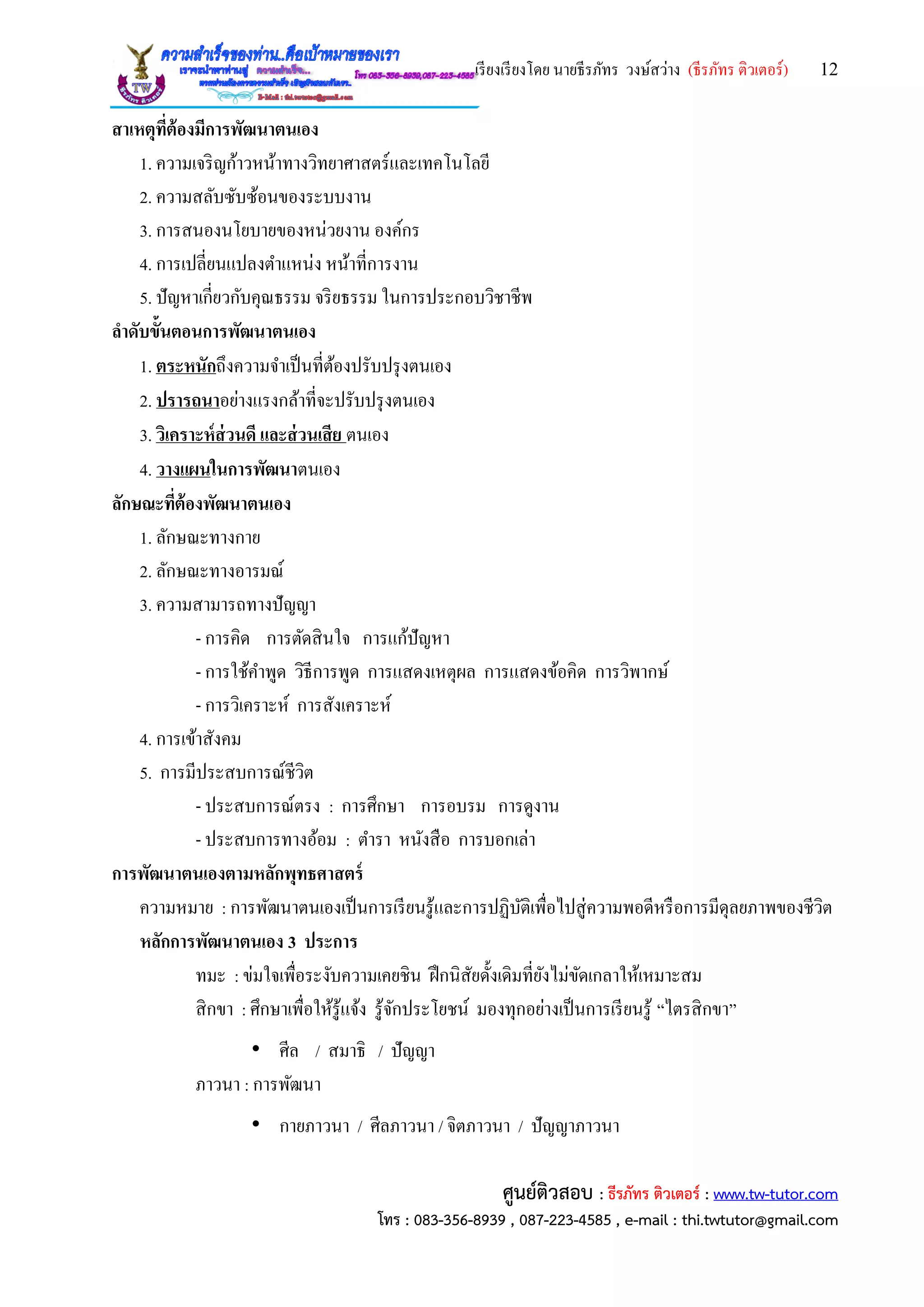 เรียงเรียงโดย นายธีรภัทร วงษ์สว่าง (ธีรภัทร ติวเตอร์) 12
ศูนย์ติวสอบ : ธีรภัทร ติวเตอร์ : www.tw-tutor.com
โทร : 083-356-8939 , 087-223-4585 , e-mail : thi.twtutor@gmail.com
สาเหตุที่ต้องมีการพัฒนาตนเอง
1. ความเจริญก้าวหน้าทางวิทยาศาสตร์และเทคโนโลยี
2. ความสลับซับซ้อนของระบบงาน
3. การสนองนโยบายของหน่วยงาน องค์กร
4. การเปลี่ยนแปลงตาแหน่ง หน้าที่การงาน
5. ปัญหาเกี่ยวกับคุณธรรม จริยธรรม ในการประกอบวิชาชีพ
ลาดับขั้นตอนการพัฒนาตนเอง
1. ตระหนักถึงความจาเป็นที่ต้องปรับปรุงตนเอง
2. ปรารถนาอย่างแรงกล้าที่จะปรับปรุงตนเอง
3. วิเคราะห์ส่วนดี และส่วนเสีย ตนเอง
4. วางแผนในการพัฒนาตนเอง
ลักษณะที่ต้องพัฒนาตนเอง
1. ลักษณะทางกาย
2. ลักษณะทางอารมณ์
3. ความสามารถทางปัญญา
- การคิด การตัดสินใจ การแก้ปัญหา
- การใช้คาพูด วิธีการพูด การแสดงเหตุผล การแสดงข้อคิด การวิพากษ์
- การวิเคราะห์ การสังเคราะห์
4. การเข้าสังคม
5. การมีประสบการณ์ชีวิต
- ประสบการณ์ตรง : การศึกษา การอบรม การดูงาน
- ประสบการทางอ้อม : ตารา หนังสือ การบอกเล่า
การพัฒนาตนเองตามหลักพุทธศาสตร์
ความหมาย : การพัฒนาตนเองเป็นการเรียนรู้และการปฏิบัติเพื่อไปสู่ความพอดีหรือการมีดุลยภาพของชีวิต
หลักการพัฒนาตนเอง 3 ประการ
ทมะ : ข่มใจเพื่อระงับความเคยชิน ฝึกนิสัยดั้งเดิมที่ยังไม่ขัดเกลาให้เหมาะสม
สิกขา : ศึกษาเพื่อให้รู้แจ้ง รู้จักประโยชน์ มองทุกอย่างเป็นการเรียนรู้ “ไตรสิกขา”
• ศีล / สมาธิ / ปัญญา
ภาวนา : การพัฒนา
• กายภาวนา / ศีลภาวนา / จิตภาวนา / ปัญญาภาวนา
 