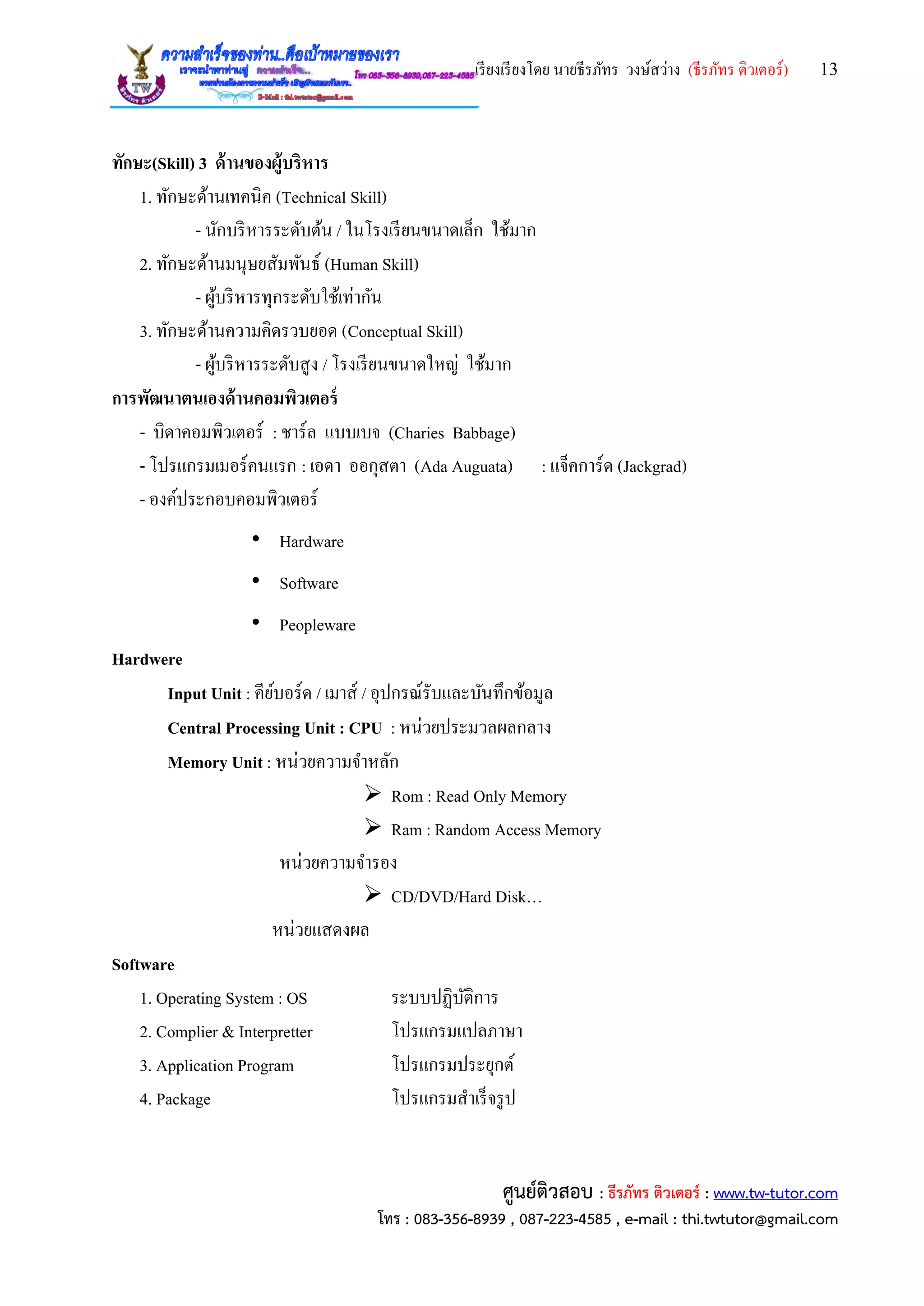เรียงเรียงโดย นายธีรภัทร วงษ์สว่าง (ธีรภัทร ติวเตอร์) 13
ศูนย์ติวสอบ : ธีรภัทร ติวเตอร์ : www.tw-tutor.com
โทร : 083-356-8939 , 087-223-4585 , e-mail : thi.twtutor@gmail.com
ทักษะ(Skill) 3 ด้านของผู้บริหาร
1. ทักษะด้านเทคนิค (Technical Skill)
- นักบริหารระดับต้น / ในโรงเรียนขนาดเล็ก ใช้มาก
2. ทักษะด้านมนุษยสัมพันธ์ (Human Skill)
- ผู้บริหารทุกระดับใช้เท่ากัน
3. ทักษะด้านความคิดรวบยอด (Conceptual Skill)
- ผู้บริหารระดับสูง / โรงเรียนขนาดใหญ่ ใช้มาก
การพัฒนาตนเองด้านคอมพิวเตอร์
- บิดาคอมพิวเตอร์ : ชาร์ล แบบเบจ (Charies Babbage)
- โปรแกรมเมอร์คนแรก : เอดา ออกุสตา (Ada Auguata) : แจ็คการ์ด (Jackgrad)
- องค์ประกอบคอมพิวเตอร์
• Hardware
• Software
• Peopleware
Hardwere
Input Unit : คีย์บอร์ด / เมาส์ / อุปกรณ์รับและบันทึกข้อมูล
Central Processing Unit : CPU : หน่วยประมวลผลกลาง
Memory Unit : หน่วยความจาหลัก
 Rom : Read Only Memory
 Ram : Random Access Memory
หน่วยความจารอง
 CD/DVD/Hard Disk…
หน่วยแสดงผล
Software
1. Operating System : OS ระบบปฏิบัติการ
2. Complier & Interpretter โปรแกรมแปลภาษา
3. Application Program โปรแกรมประยุกต์
4. Package โปรแกรมสาเร็จรูป
 