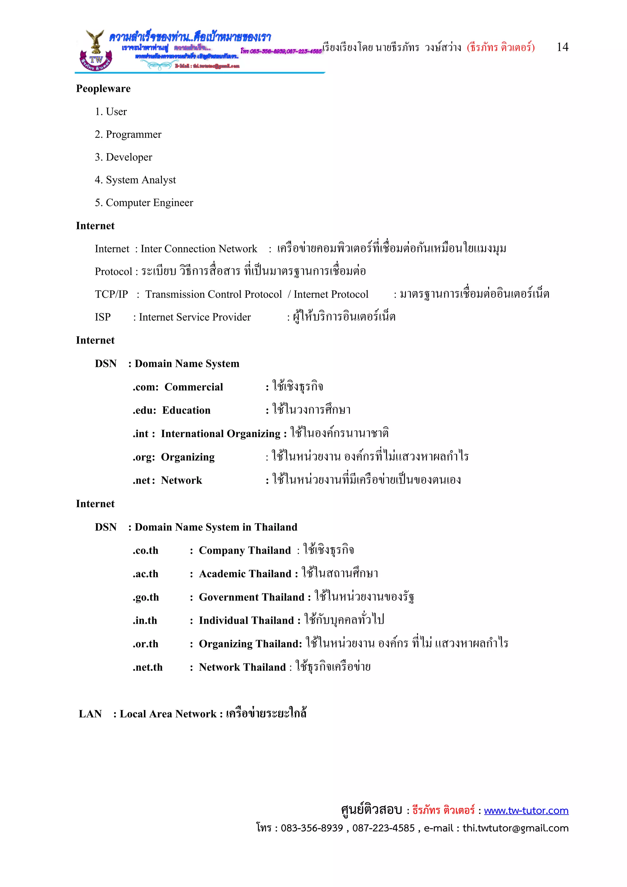 เรียงเรียงโดย นายธีรภัทร วงษ์สว่าง (ธีรภัทร ติวเตอร์) 14
ศูนย์ติวสอบ : ธีรภัทร ติวเตอร์ : www.tw-tutor.com
โทร : 083-356-8939 , 087-223-4585 , e-mail : thi.twtutor@gmail.com
Peopleware
1. User
2. Programmer
3. Developer
4. System Analyst
5. Computer Engineer
Internet
Internet : Inter Connection Network : เครือข่ายคอมพิวเตอร์ที่เชื่อมต่อกันเหมือนใยแมงมุม
Protocol : ระเบียบ วิธีการสื่อสาร ที่เป็นมาตรฐานการเชื่อมต่อ
TCP/IP : Transmission Control Protocol / Internet Protocol : มาตรฐานการเชื่อมต่ออินเตอร์เน็ต
ISP : Internet Service Provider : ผู้ให้บริการอินเตอร์เน็ต
Internet
DSN : Domain Name System
.com: Commercial : ใช้เชิงธุรกิจ
.edu: Education : ใช้ในวงการศึกษา
.int : International Organizing : ใช้ในองค์กรนานาชาติ
.org: Organizing : ใช้ในหน่วยงาน องค์กรที่ไม่แสวงหาผลกาไร
.net: Network : ใช้ในหน่วยงานที่มีเครือข่ายเป็นของตนเอง
Internet
DSN : Domain Name System in Thailand
.co.th : Company Thailand : ใช้เชิงธุรกิจ
.ac.th : Academic Thailand : ใช้ในสถานศึกษา
.go.th : Government Thailand : ใช้ในหน่วยงานของรัฐ
.in.th : Individual Thailand : ใช้กับบุคคลทั่วไป
.or.th : Organizing Thailand: ใช้ในหน่วยงาน องค์กร ที่ไม่ แสวงหาผลกาไร
.net.th : Network Thailand : ใช้ธุรกิจเครือข่าย
LAN : Local Area Network : เครือข่ายระยะใกล้
 