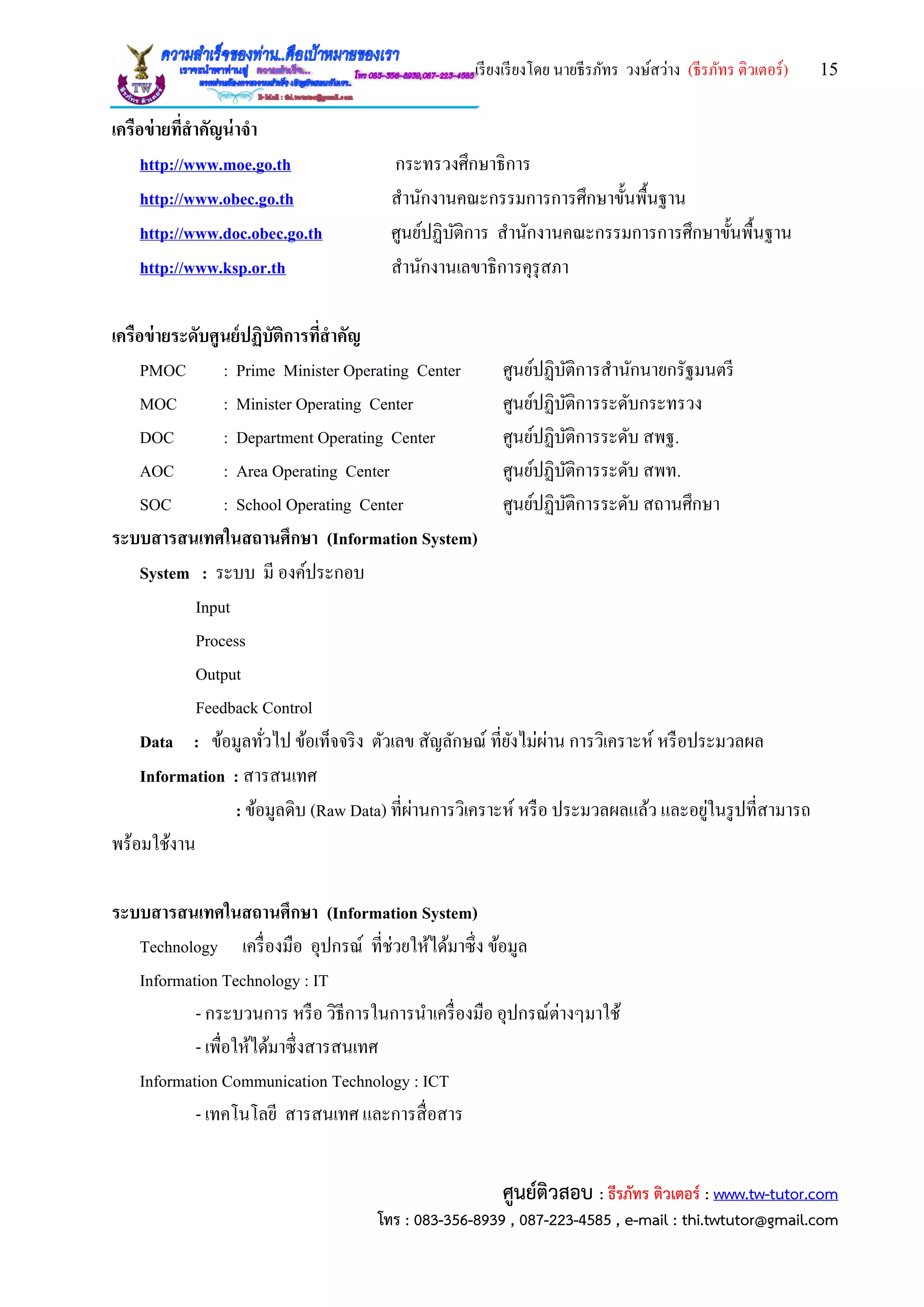 เรียงเรียงโดย นายธีรภัทร วงษ์สว่าง (ธีรภัทร ติวเตอร์) 15
ศูนย์ติวสอบ : ธีรภัทร ติวเตอร์ : www.tw-tutor.com
โทร : 083-356-8939 , 087-223-4585 , e-mail : thi.twtutor@gmail.com
เครือข่ายที่สาคัญน่าจา
http://www.moe.go.th กระทรวงศึกษาธิการ
http://www.obec.go.th สานักงานคณะกรรมการการศึกษาขั้นพื้นฐาน
http://www.doc.obec.go.th ศูนย์ปฏิบัติการ สานักงานคณะกรรมการการศึกษาขั้นพื้นฐาน
http://www.ksp.or.th สานักงานเลขาธิการคุรุสภา
เครือข่ายระดับศูนย์ปฏิบัติการที่สาคัญ
PMOC : Prime Minister Operating Center ศูนย์ปฏิบัติการสานักนายกรัฐมนตรี
MOC : Minister Operating Center ศูนย์ปฏิบัติการระดับกระทรวง
DOC : Department Operating Center ศูนย์ปฏิบัติการระดับ สพฐ.
AOC : Area Operating Center ศูนย์ปฏิบัติการระดับ สพท.
SOC : School Operating Center ศูนย์ปฏิบัติการระดับ สถานศึกษา
ระบบสารสนเทศในสถานศึกษา (Information System)
System : ระบบ มี องค์ประกอบ
Input
Process
Output
Feedback Control
Data : ข้อมูลทั่วไป ข้อเท็จจริง ตัวเลข สัญลักษณ์ ที่ยังไม่ผ่าน การวิเคราะห์ หรือประมวลผล
Information : สารสนเทศ
: ข้อมูลดิบ (Raw Data) ที่ผ่านการวิเคราะห์ หรือ ประมวลผลแล้ว และอยู่ในรูปที่สามารถ
พร้อมใช้งาน
ระบบสารสนเทศในสถานศึกษา (Information System)
Technology เครื่องมือ อุปกรณ์ ที่ช่วยให้ได้มาซึ่ง ข้อมูล
Information Technology : IT
- กระบวนการ หรือ วิธีการในการนาเครื่องมือ อุปกรณ์ต่างๆมาใช้
- เพื่อให้ได้มาซึ่งสารสนเทศ
Information Communication Technology : ICT
- เทคโนโลยี สารสนเทศ และการสื่อสาร
 
