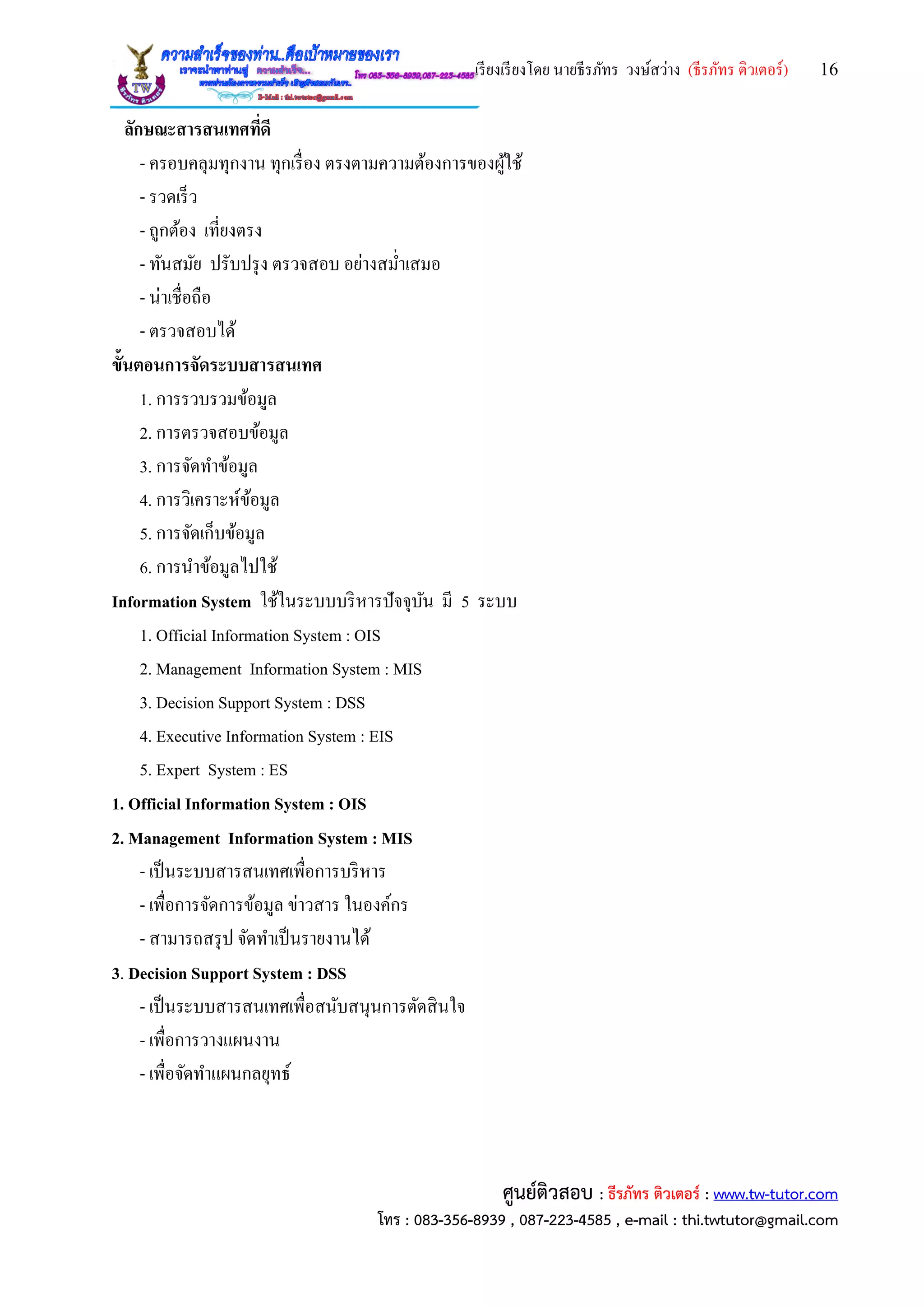 เรียงเรียงโดย นายธีรภัทร วงษ์สว่าง (ธีรภัทร ติวเตอร์) 16
ศูนย์ติวสอบ : ธีรภัทร ติวเตอร์ : www.tw-tutor.com
โทร : 083-356-8939 , 087-223-4585 , e-mail : thi.twtutor@gmail.com
ลักษณะสารสนเทศที่ดี
- ครอบคลุมทุกงาน ทุกเรื่อง ตรงตามความต้องการของผู้ใช้
- รวดเร็ว
- ถูกต้อง เที่ยงตรง
- ทันสมัย ปรับปรุง ตรวจสอบ อย่างสม่าเสมอ
- น่าเชื่อถือ
- ตรวจสอบได้
ขั้นตอนการจัดระบบสารสนเทศ
1. การรวบรวมข้อมูล
2. การตรวจสอบข้อมูล
3. การจัดทาข้อมูล
4. การวิเคราะห์ข้อมูล
5. การจัดเก็บข้อมูล
6. การนาข้อมูลไปใช้
Information System ใช้ในระบบบริหารปัจจุบัน มี 5 ระบบ
1. Official Information System : OIS
2. Management Information System : MIS
3. Decision Support System : DSS
4. Executive Information System : EIS
5. Expert System : ES
1. Official Information System : OIS
2. Management Information System : MIS
- เป็นระบบสารสนเทศเพื่อการบริหาร
- เพื่อการจัดการข้อมูล ข่าวสาร ในองค์กร
- สามารถสรุป จัดทาเป็นรายงานได้
3. Decision Support System : DSS
- เป็นระบบสารสนเทศเพื่อสนับสนุนการตัดสินใจ
- เพื่อการวางแผนงาน
- เพื่อจัดทาแผนกลยุทธ์
 