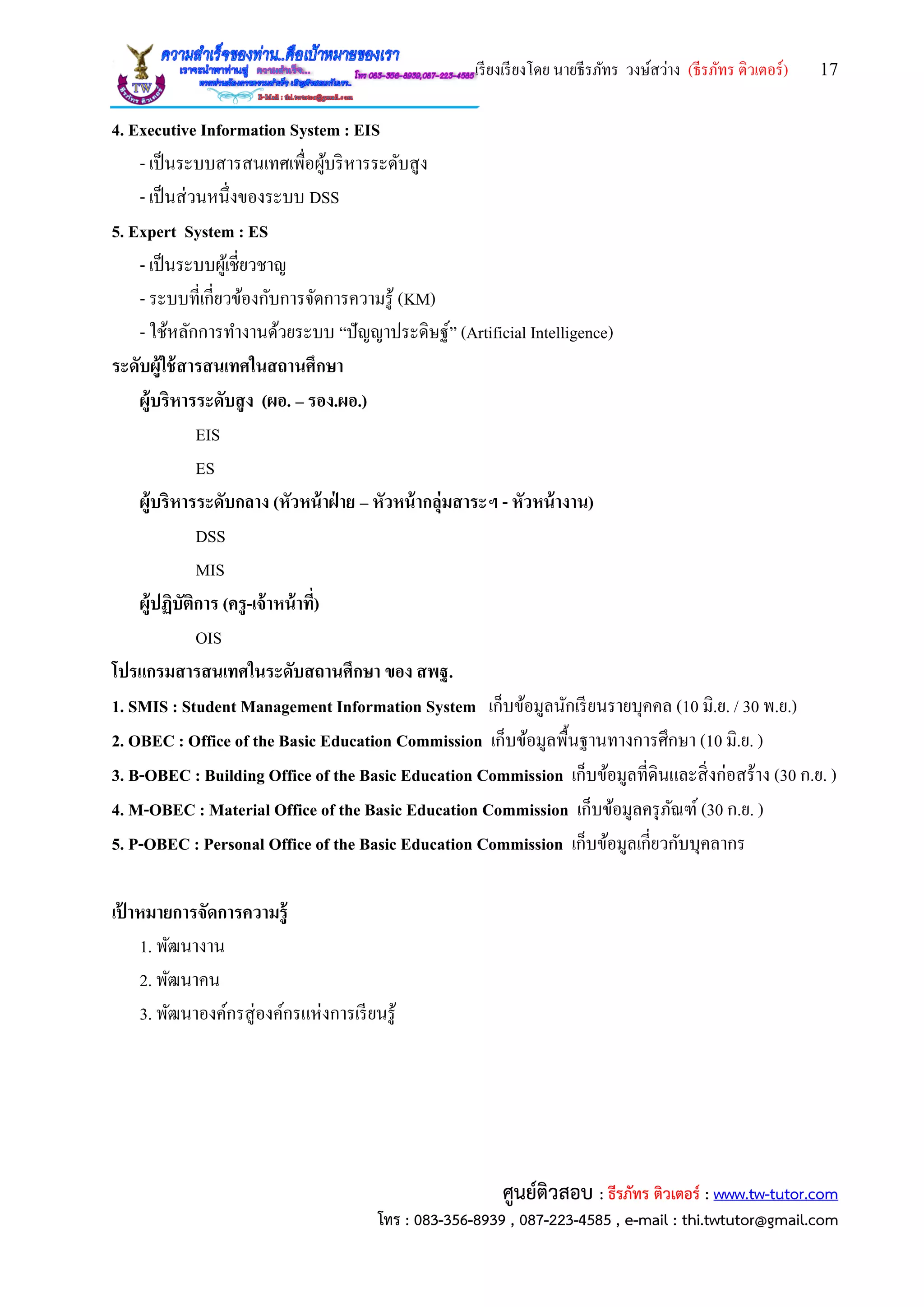เรียงเรียงโดย นายธีรภัทร วงษ์สว่าง (ธีรภัทร ติวเตอร์) 17
ศูนย์ติวสอบ : ธีรภัทร ติวเตอร์ : www.tw-tutor.com
โทร : 083-356-8939 , 087-223-4585 , e-mail : thi.twtutor@gmail.com
4. Executive Information System : EIS
- เป็นระบบสารสนเทศเพื่อผู้บริหารระดับสูง
- เป็นส่วนหนึ่งของระบบ DSS
5. Expert System : ES
- เป็นระบบผู้เชี่ยวชาญ
- ระบบที่เกี่ยวข้องกับการจัดการความรู้ (KM)
- ใช้หลักการทางานด้วยระบบ “ปัญญาประดิษฐ์” (Artificial Intelligence)
ระดับผู้ใช้สารสนเทศในสถานศึกษา
ผู้บริหารระดับสูง (ผอ. – รอง.ผอ.)
EIS
ES
ผู้บริหารระดับกลาง (หัวหน้าฝ่ าย – หัวหน้ากลุ่มสาระฯ - หัวหน้างาน)
DSS
MIS
ผู้ปฏิบัติการ (ครู-เจ้าหน้าที่)
OIS
โปรแกรมสารสนเทศในระดับสถานศึกษา ของ สพฐ.
1. SMIS : Student Management Information System เก็บข้อมูลนักเรียนรายบุคคล (10 มิ.ย. / 30 พ.ย.)
2. OBEC : Office of the Basic Education Commission เก็บข้อมูลพื้นฐานทางการศึกษา (10 มิ.ย. )
3. B-OBEC : Building Office of the Basic Education Commission เก็บข้อมูลที่ดินและสิ่งก่อสร้าง (30 ก.ย. )
4. M-OBEC : Material Office of the Basic Education Commission เก็บข้อมูลครุภัณฑ์ (30 ก.ย. )
5. P-OBEC : Personal Office of the Basic Education Commission เก็บข้อมูลเกี่ยวกับบุคลากร
เป้ าหมายการจัดการความรู้
1. พัฒนางาน
2. พัฒนาคน
3. พัฒนาองค์กรสู่องค์กรแห่งการเรียนรู้
 