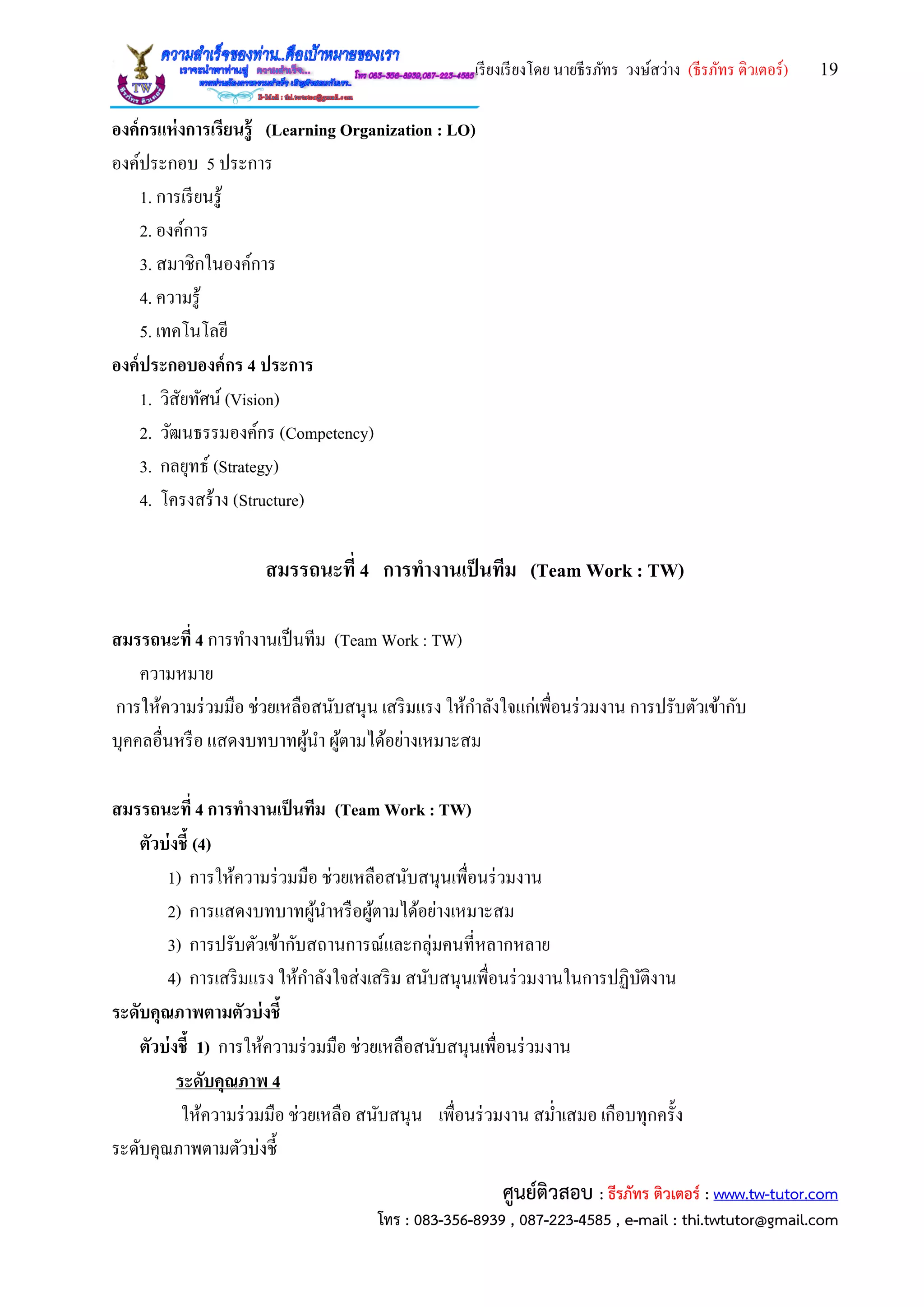 เรียงเรียงโดย นายธีรภัทร วงษ์สว่าง (ธีรภัทร ติวเตอร์) 19
ศูนย์ติวสอบ : ธีรภัทร ติวเตอร์ : www.tw-tutor.com
โทร : 083-356-8939 , 087-223-4585 , e-mail : thi.twtutor@gmail.com
องค์กรแห่งการเรียนรู้ (Learning Organization : LO)
องค์ประกอบ 5 ประการ
1. การเรียนรู้
2. องค์การ
3. สมาชิกในองค์การ
4. ความรู้
5. เทคโนโลยี
องค์ประกอบองค์กร 4 ประการ
1. วิสัยทัศน์ (Vision)
2. วัฒนธรรมองค์กร (Competency)
3. กลยุทธ์ (Strategy)
4. โครงสร้าง (Structure)
สมรรถนะที่ 4 การทางานเป็นทีม (Team Work : TW)
สมรรถนะที่ 4 การทางานเป็นทีม (Team Work : TW)
ความหมาย
การให้ความร่วมมือ ช่วยเหลือสนับสนุน เสริมแรง ให้กาลังใจแก่เพื่อนร่วมงาน การปรับตัวเข้ากับ
บุคคลอื่นหรือ แสดงบทบาทผู้นา ผู้ตามได้อย่างเหมาะสม
สมรรถนะที่ 4 การทางานเป็นทีม (Team Work : TW)
ตัวบ่งชี้ (4)
1) การให้ความร่วมมือ ช่วยเหลือสนับสนุนเพื่อนร่วมงาน
2) การแสดงบทบาทผู้นาหรือผู้ตามได้อย่างเหมาะสม
3) การปรับตัวเข้ากับสถานการณ์และกลุ่มคนที่หลากหลาย
4) การเสริมแรง ให้กาลังใจส่งเสริม สนับสนุนเพื่อนร่วมงานในการปฏิบัติงาน
ระดับคุณภาพตามตัวบ่งชี้
ตัวบ่งชี้ 1) การให้ความร่วมมือ ช่วยเหลือสนับสนุนเพื่อนร่วมงาน
ระดับคุณภาพ 4
ให้ความร่วมมือ ช่วยเหลือ สนับสนุน เพื่อนร่วมงาน สม่าเสมอ เกือบทุกครั้ง
ระดับคุณภาพตามตัวบ่งชี้
 