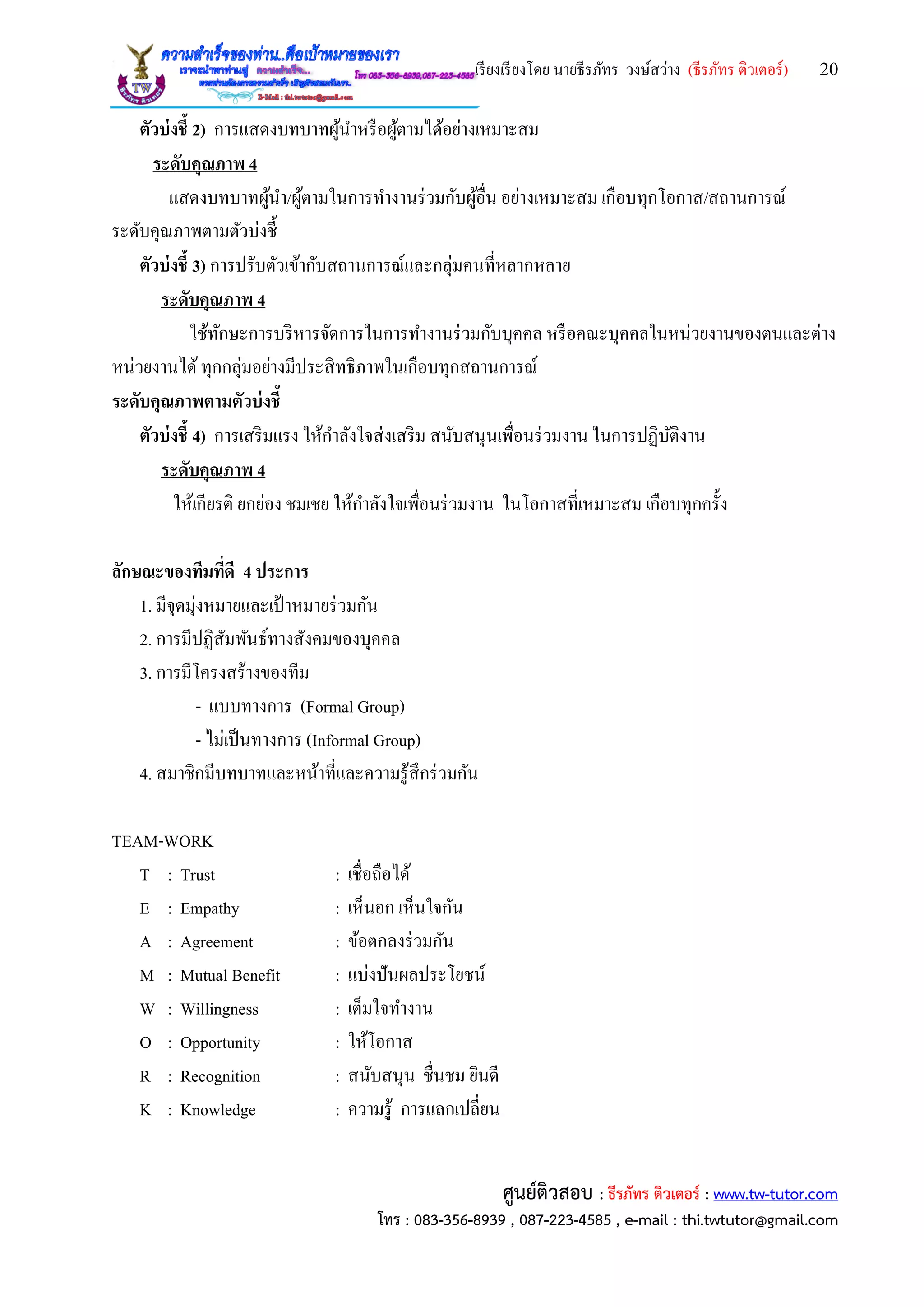 เรียงเรียงโดย นายธีรภัทร วงษ์สว่าง (ธีรภัทร ติวเตอร์) 20
ศูนย์ติวสอบ : ธีรภัทร ติวเตอร์ : www.tw-tutor.com
โทร : 083-356-8939 , 087-223-4585 , e-mail : thi.twtutor@gmail.com
ตัวบ่งชี้ 2) การแสดงบทบาทผู้นาหรือผู้ตามได้อย่างเหมาะสม
ระดับคุณภาพ 4
แสดงบทบาทผู้นา/ผู้ตามในการทางานร่วมกับผู้อื่น อย่างเหมาะสม เกือบทุกโอกาส/สถานการณ์
ระดับคุณภาพตามตัวบ่งชี้
ตัวบ่งชี้ 3) การปรับตัวเข้ากับสถานการณ์และกลุ่มคนที่หลากหลาย
ระดับคุณภาพ 4
ใช้ทักษะการบริหารจัดการในการทางานร่วมกับบุคคล หรือคณะบุคคลในหน่วยงานของตนและต่าง
หน่วยงานได้ทุกกลุ่มอย่างมีประสิทธิภาพในเกือบทุกสถานการณ์
ระดับคุณภาพตามตัวบ่งชี้
ตัวบ่งชี้ 4) การเสริมแรง ให้กาลังใจส่งเสริม สนับสนุนเพื่อนร่วมงาน ในการปฏิบัติงาน
ระดับคุณภาพ 4
ให้เกียรติ ยกย่อง ชมเชย ให้กาลังใจเพื่อนร่วมงาน ในโอกาสที่เหมาะสม เกือบทุกครั้ง
ลักษณะของทีมที่ดี 4 ประการ
1. มีจุดมุ่งหมายและเป้ าหมายร่วมกัน
2. การมีปฏิสัมพันธ์ทางสังคมของบุคคล
3. การมีโครงสร้างของทีม
- แบบทางการ (Formal Group)
- ไม่เป็นทางการ (Informal Group)
4. สมาชิกมีบทบาทและหน้าที่และความรู้สึกร่วมกัน
TEAM-WORK
T : Trust : เชื่อถือได้
E : Empathy : เห็นอก เห็นใจกัน
A : Agreement : ข้อตกลงร่วมกัน
M : Mutual Benefit : แบ่งปันผลประโยชน์
W : Willingness : เต็มใจทางาน
O : Opportunity : ให้โอกาส
R : Recognition : สนับสนุน ชื่นชม ยินดี
K : Knowledge : ความรู้ การแลกเปลี่ยน
 