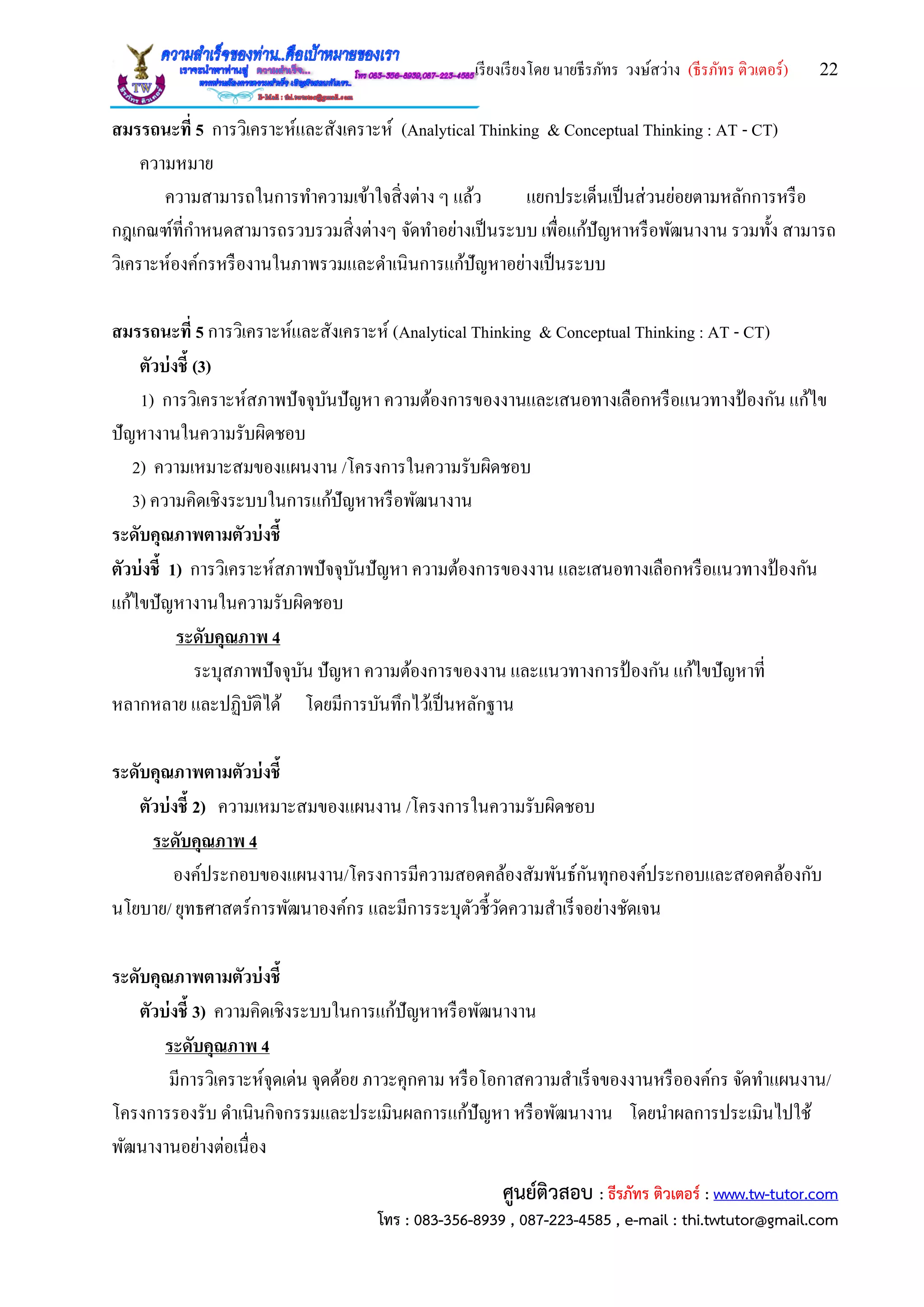 เรียงเรียงโดย นายธีรภัทร วงษ์สว่าง (ธีรภัทร ติวเตอร์) 22
ศูนย์ติวสอบ : ธีรภัทร ติวเตอร์ : www.tw-tutor.com
โทร : 083-356-8939 , 087-223-4585 , e-mail : thi.twtutor@gmail.com
สมรรถนะที่ 5 การวิเคราะห์และสังเคราะห์ (Analytical Thinking & Conceptual Thinking : AT - CT)
ความหมาย
ความสามารถในการทาความเข้าใจสิ่งต่าง ๆ แล้ว แยกประเด็นเป็นส่วนย่อยตามหลักการหรือ
กฎเกณฑ์ที่กาหนดสามารถรวบรวมสิ่งต่างๆ จัดทาอย่างเป็นระบบ เพื่อแก้ปัญหาหรือพัฒนางาน รวมทั้ง สามารถ
วิเคราะห์องค์กรหรืองานในภาพรวมและดาเนินการแก้ปัญหาอย่างเป็นระบบ
สมรรถนะที่ 5 การวิเคราะห์และสังเคราะห์ (Analytical Thinking & Conceptual Thinking : AT - CT)
ตัวบ่งชี้ (3)
1) การวิเคราะห์สภาพปัจจุบันปัญหา ความต้องการของงานและเสนอทางเลือกหรือแนวทางป้ องกัน แก้ไข
ปัญหางานในความรับผิดชอบ
2) ความเหมาะสมของแผนงาน /โครงการในความรับผิดชอบ
3) ความคิดเชิงระบบในการแก้ปัญหาหรือพัฒนางาน
ระดับคุณภาพตามตัวบ่งชี้
ตัวบ่งชี้ 1) การวิเคราะห์สภาพปัจจุบันปัญหา ความต้องการของงาน และเสนอทางเลือกหรือแนวทางป้ องกัน
แก้ไขปัญหางานในความรับผิดชอบ
ระดับคุณภาพ 4
ระบุสภาพปัจจุบัน ปัญหา ความต้องการของงาน และแนวทางการป้ องกัน แก้ไขปัญหาที่
หลากหลาย และปฏิบัติได้ โดยมีการบันทึกไว้เป็นหลักฐาน
ระดับคุณภาพตามตัวบ่งชี้
ตัวบ่งชี้ 2) ความเหมาะสมของแผนงาน /โครงการในความรับผิดชอบ
ระดับคุณภาพ 4
องค์ประกอบของแผนงาน/โครงการมีความสอดคล้องสัมพันธ์กันทุกองค์ประกอบและสอดคล้องกับ
นโยบาย/ ยุทธศาสตร์การพัฒนาองค์กร และมีการระบุตัวชี้วัดความสาเร็จอย่างชัดเจน
ระดับคุณภาพตามตัวบ่งชี้
ตัวบ่งชี้ 3) ความคิดเชิงระบบในการแก้ปัญหาหรือพัฒนางาน
ระดับคุณภาพ 4
มีการวิเคราะห์จุดเด่น จุดด้อย ภาวะคุกคาม หรือโอกาสความสาเร็จของงานหรือองค์กร จัดทาแผนงาน/
โครงการรองรับ ดาเนินกิจกรรมและประเมินผลการแก้ปัญหา หรือพัฒนางาน โดยนาผลการประเมินไปใช้
พัฒนางานอย่างต่อเนื่อง
 