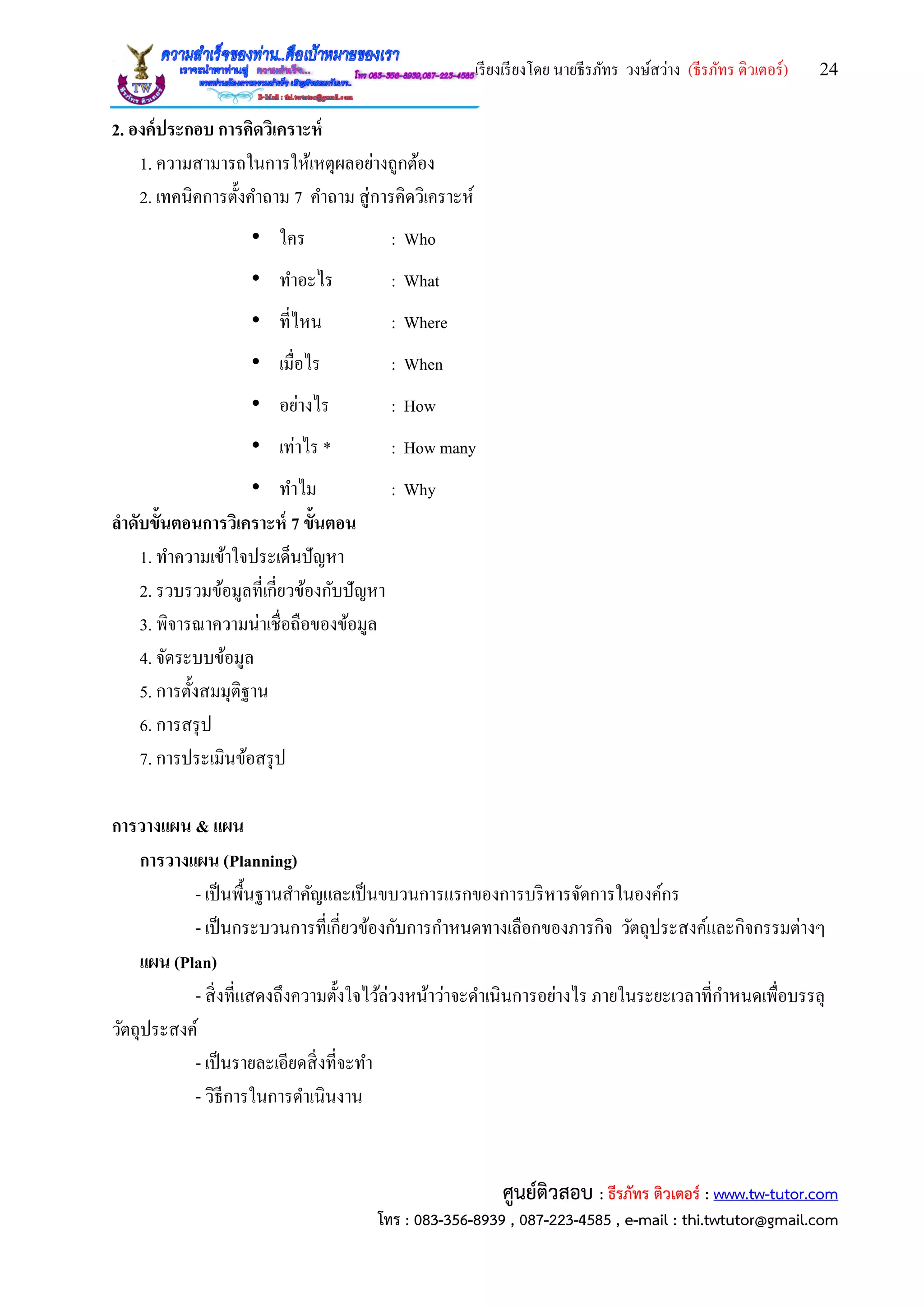 เรียงเรียงโดย นายธีรภัทร วงษ์สว่าง (ธีรภัทร ติวเตอร์) 24
ศูนย์ติวสอบ : ธีรภัทร ติวเตอร์ : www.tw-tutor.com
โทร : 083-356-8939 , 087-223-4585 , e-mail : thi.twtutor@gmail.com
2. องค์ประกอบ การคิดวิเคราะห์
1. ความสามารถในการให้เหตุผลอย่างถูกต้อง
2. เทคนิคการตั้งคาถาม 7 คาถาม สู่การคิดวิเคราะห์
• ใคร : Who
• ทาอะไร : What
• ที่ไหน : Where
• เมื่อไร : When
• อย่างไร : How
• เท่าไร * : How many
• ทาไม : Why
ลาดับขั้นตอนการวิเคราะห์ 7 ขั้นตอน
1. ทาความเข้าใจประเด็นปัญหา
2. รวบรวมข้อมูลที่เกี่ยวข้องกับปัญหา
3. พิจารณาความน่าเชื่อถือของข้อมูล
4. จัดระบบข้อมูล
5. การตั้งสมมุติฐาน
6. การสรุป
7. การประเมินข้อสรุป
การวางแผน & แผน
การวางแผน (Planning)
- เป็นพื้นฐานสาคัญและเป็นขบวนการแรกของการบริหารจัดการในองค์กร
- เป็นกระบวนการที่เกี่ยวข้องกับการกาหนดทางเลือกของภารกิจ วัตถุประสงค์และกิจกรรมต่างๆ
แผน (Plan)
- สิ่งที่แสดงถึงความตั้งใจไว้ล่วงหน้าว่าจะดาเนินการอย่างไร ภายในระยะเวลาที่กาหนดเพื่อบรรลุ
วัตถุประสงค์
- เป็นรายละเอียดสิ่งที่จะทา
- วิธีการในการดาเนินงาน
 