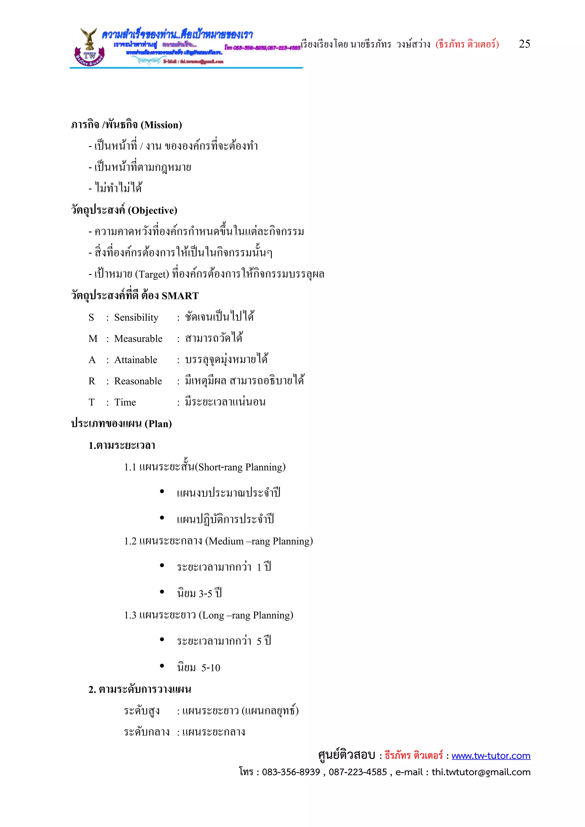 เรียงเรียงโดย นายธีรภัทร วงษ์สว่าง (ธีรภัทร ติวเตอร์) 25
ศูนย์ติวสอบ : ธีรภัทร ติวเตอร์ : www.tw-tutor.com
โทร : 083-356-8939 , 087-223-4585 , e-mail : thi.twtutor@gmail.com
ภารกิจ /พันธกิจ (Mission)
- เป็นหน้าที่ / งาน ขององค์กรที่จะต้องทา
- เป็นหน้าที่ตามกฎหมาย
- ไม่ทาไม่ได้
วัตถุประสงค์ (Objective)
- ความคาดหวังที่องค์กรกาหนดขึ้นในแต่ละกิจกรรม
- สิ่งที่องค์กรต้องการให้เป็นในกิจกรรมนั้นๆ
- เป้าหมาย (Target) ที่องค์กรต้องการให้กิจกรรมบรรลุผล
วัตถุประสงค์ที่ดี ต้อง SMART
S : Sensibility : ชัดเจนเป็นไปได้
M : Measurable : สามารถวัดได้
A : Attainable : บรรลุจุดมุ่งหมายได้
R : Reasonable : มีเหตุมีผล สามารถอธิบายได้
T : Time : มีระยะเวลาแน่นอน
ประเภทของแผน (Plan)
1.ตามระยะเวลา
1.1 แผนระยะสั้น(Short-rang Planning)
• แผนงบประมาณประจาปี
• แผนปฏิบัติการประจาปี
1.2 แผนระยะกลาง (Medium –rang Planning)
• ระยะเวลามากกว่า 1 ปี
• นิยม 3-5 ปี
1.3 แผนระยะยาว (Long –rang Planning)
• ระยะเวลามากกว่า 5 ปี
• นิยม 5-10
2. ตามระดับการวางแผน
ระดับสูง : แผนระยะยาว (แผนกลยุทธ์)
ระดับกลาง : แผนระยะกลาง
 