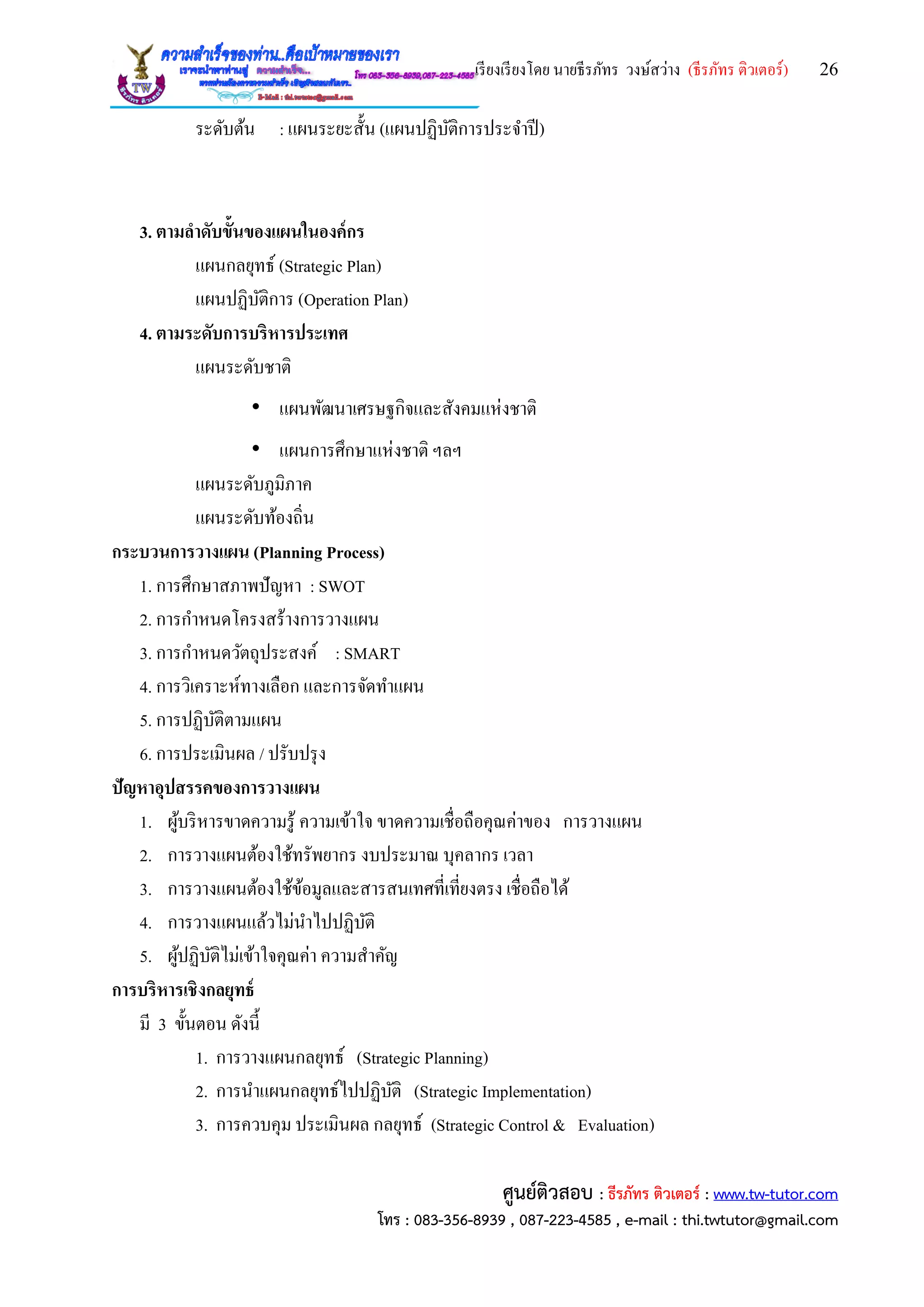เรียงเรียงโดย นายธีรภัทร วงษ์สว่าง (ธีรภัทร ติวเตอร์) 26
ศูนย์ติวสอบ : ธีรภัทร ติวเตอร์ : www.tw-tutor.com
โทร : 083-356-8939 , 087-223-4585 , e-mail : thi.twtutor@gmail.com
ระดับต้น : แผนระยะสั้น (แผนปฏิบัติการประจาปี)
3. ตามลาดับขั้นของแผนในองค์กร
แผนกลยุทธ์ (Strategic Plan)
แผนปฏิบัติการ (Operation Plan)
4. ตามระดับการบริหารประเทศ
แผนระดับชาติ
• แผนพัฒนาเศรษฐกิจและสังคมแห่งชาติ
• แผนการศึกษาแห่งชาติ ฯลฯ
แผนระดับภูมิภาค
แผนระดับท้องถิ่น
กระบวนการวางแผน (Planning Process)
1. การศึกษาสภาพปัญหา : SWOT
2. การกาหนดโครงสร้างการวางแผน
3. การกาหนดวัตถุประสงค์ : SMART
4. การวิเคราะห์ทางเลือก และการจัดทาแผน
5. การปฏิบัติตามแผน
6. การประเมินผล / ปรับปรุง
ปัญหาอุปสรรคของการวางแผน
1. ผู้บริหารขาดความรู้ ความเข้าใจ ขาดความเชื่อถือคุณค่าของ การวางแผน
2. การวางแผนต้องใช้ทรัพยากร งบประมาณ บุคลากร เวลา
3. การวางแผนต้องใช้ข้อมูลและสารสนเทศที่เที่ยงตรง เชื่อถือได้
4. การวางแผนแล้วไม่นาไปปฏิบัติ
5. ผู้ปฏิบัติไม่เข้าใจคุณค่า ความสาคัญ
การบริหารเชิงกลยุทธ์
มี 3 ขั้นตอน ดังนี้
1. การวางแผนกลยุทธ์ (Strategic Planning)
2. การนาแผนกลยุทธ์ไปปฏิบัติ (Strategic Implementation)
3. การควบคุม ประเมินผล กลยุทธ์ (Strategic Control & Evaluation)
 