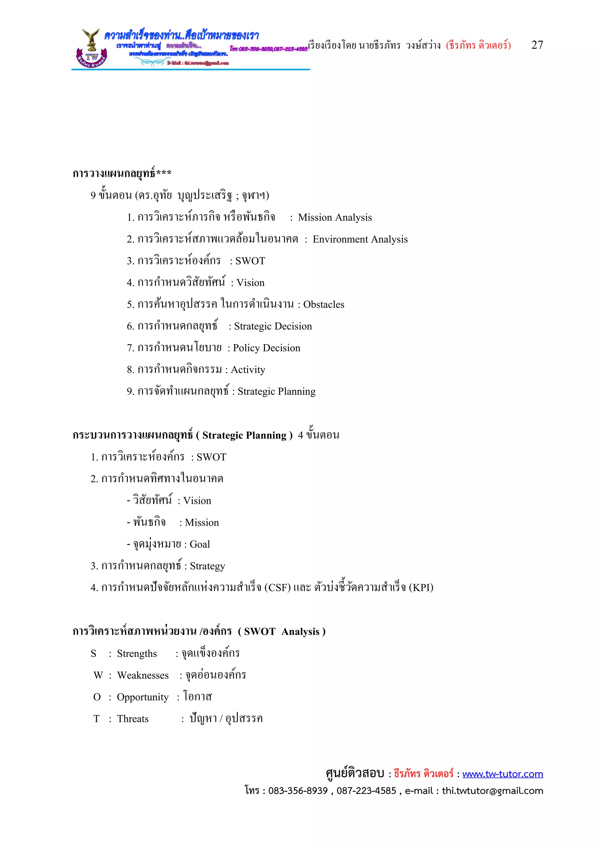 เรียงเรียงโดย นายธีรภัทร วงษ์สว่าง (ธีรภัทร ติวเตอร์) 27
ศูนย์ติวสอบ : ธีรภัทร ติวเตอร์ : www.tw-tutor.com
โทร : 083-356-8939 , 087-223-4585 , e-mail : thi.twtutor@gmail.com
การวางแผนกลยุทธ์***
9 ขั้นตอน (ดร.อุทัย บุญประเสริฐ ; จุฬาฯ)
1. การวิเคราะห์ภารกิจ หรือพันธกิจ : Mission Analysis
2. การวิเคราะห์สภาพแวดล้อมในอนาคต : Environment Analysis
3. การวิเคราะห์องค์กร : SWOT
4. การกาหนดวิสัยทัศน์ : Vision
5. การค้นหาอุปสรรค ในการดาเนินงาน : Obstacles
6. การกาหนดกลยุทธ์ : Strategic Decision
7. การกาหนดนโยบาย : Policy Decision
8. การกาหนดกิจกรรม : Activity
9. การจัดทาแผนกลยุทธ์ : Strategic Planning
กระบวนการวางแผนกลยุทธ์ ( Strategic Planning ) 4 ขั้นตอน
1. การวิเคราะห์องค์กร : SWOT
2. การกาหนดทิศทางในอนาคต
- วิสัยทัศน์ : Vision
- พันธกิจ : Mission
- จุดมุ่งหมาย : Goal
3. การกาหนดกลยุทธ์ : Strategy
4. การกาหนดปัจจัยหลักแห่งความสาเร็จ (CSF) และ ตัวบ่งชี้วัดความสาเร็จ (KPI)
การวิเคราะห์สภาพหน่วยงาน /องค์กร ( SWOT Analysis )
S : Strengths : จุดแข็งองค์กร
W : Weaknesses : จุดอ่อนองค์กร
O : Opportunity : โอกาส
T : Threats : ปัญหา / อุปสรรค
 