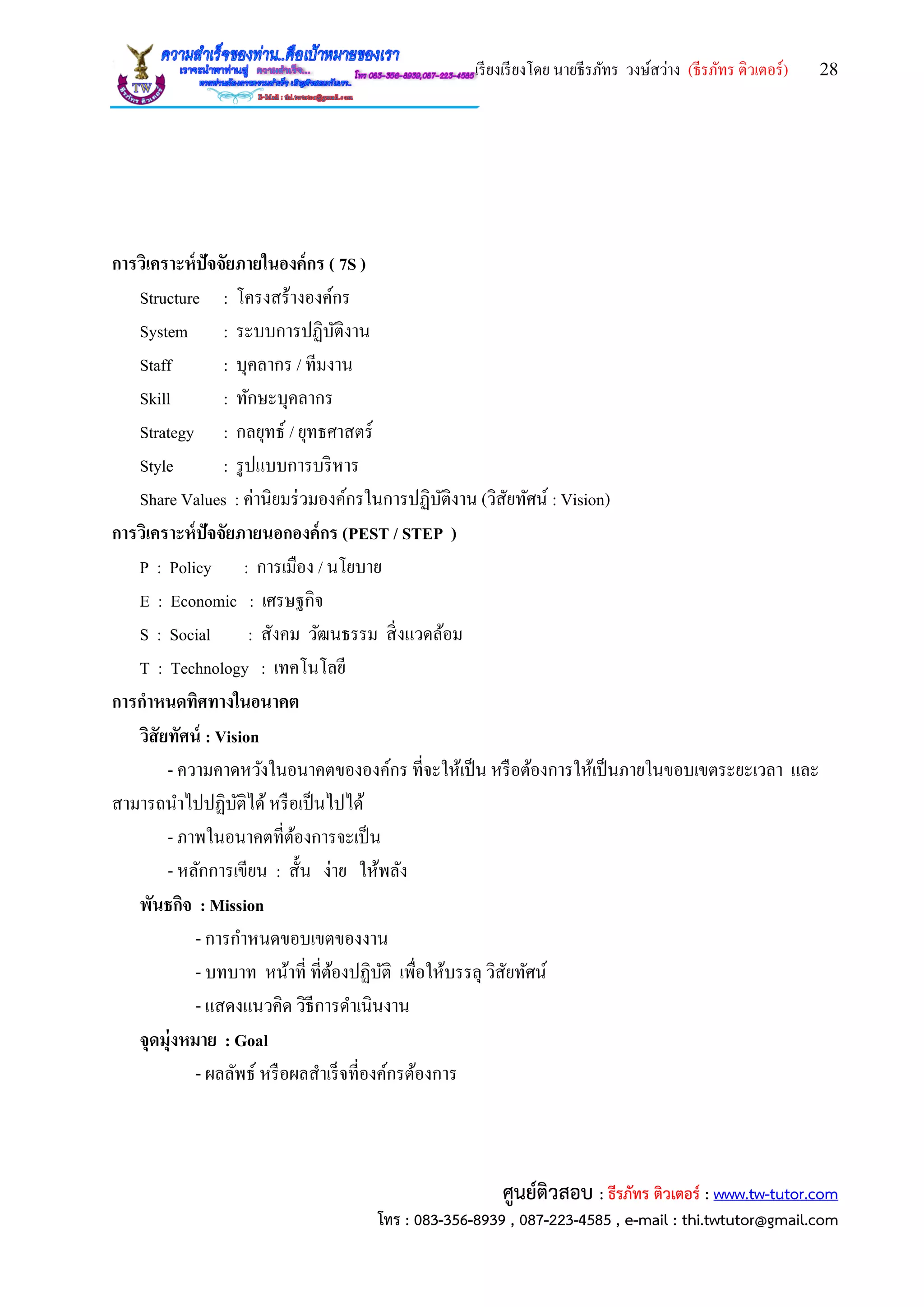เรียงเรียงโดย นายธีรภัทร วงษ์สว่าง (ธีรภัทร ติวเตอร์) 28
ศูนย์ติวสอบ : ธีรภัทร ติวเตอร์ : www.tw-tutor.com
โทร : 083-356-8939 , 087-223-4585 , e-mail : thi.twtutor@gmail.com
การวิเคราะห์ปัจจัยภายในองค์กร ( 7S )
Structure : โครงสร้างองค์กร
System : ระบบการปฏิบัติงาน
Staff : บุคลากร / ทีมงาน
Skill : ทักษะบุคลากร
Strategy : กลยุทธ์ / ยุทธศาสตร์
Style : รูปแบบการบริหาร
Share Values : ค่านิยมร่วมองค์กรในการปฏิบัติงาน (วิสัยทัศน์ : Vision)
การวิเคราะห์ปัจจัยภายนอกองค์กร (PEST / STEP )
P : Policy : การเมือง / นโยบาย
E : Economic : เศรษฐกิจ
S : Social : สังคม วัฒนธรรม สิ่งแวดล้อม
T : Technology : เทคโนโลยี
การกาหนดทิศทางในอนาคต
วิสัยทัศน์ : Vision
- ความคาดหวังในอนาคตขององค์กร ที่จะให้เป็น หรือต้องการให้เป็นภายในขอบเขตระยะเวลา และ
สามารถนาไปปฏิบัติได้หรือเป็นไปได้
- ภาพในอนาคตที่ต้องการจะเป็น
- หลักการเขียน : สั้น ง่าย ให้พลัง
พันธกิจ : Mission
- การกาหนดขอบเขตของงาน
- บทบาท หน้าที่ ที่ต้องปฏิบัติ เพื่อให้บรรลุ วิสัยทัศน์
- แสดงแนวคิด วิธีการดาเนินงาน
จุดมุ่งหมาย : Goal
- ผลลัพธ์ หรือผลสาเร็จที่องค์กรต้องการ
 