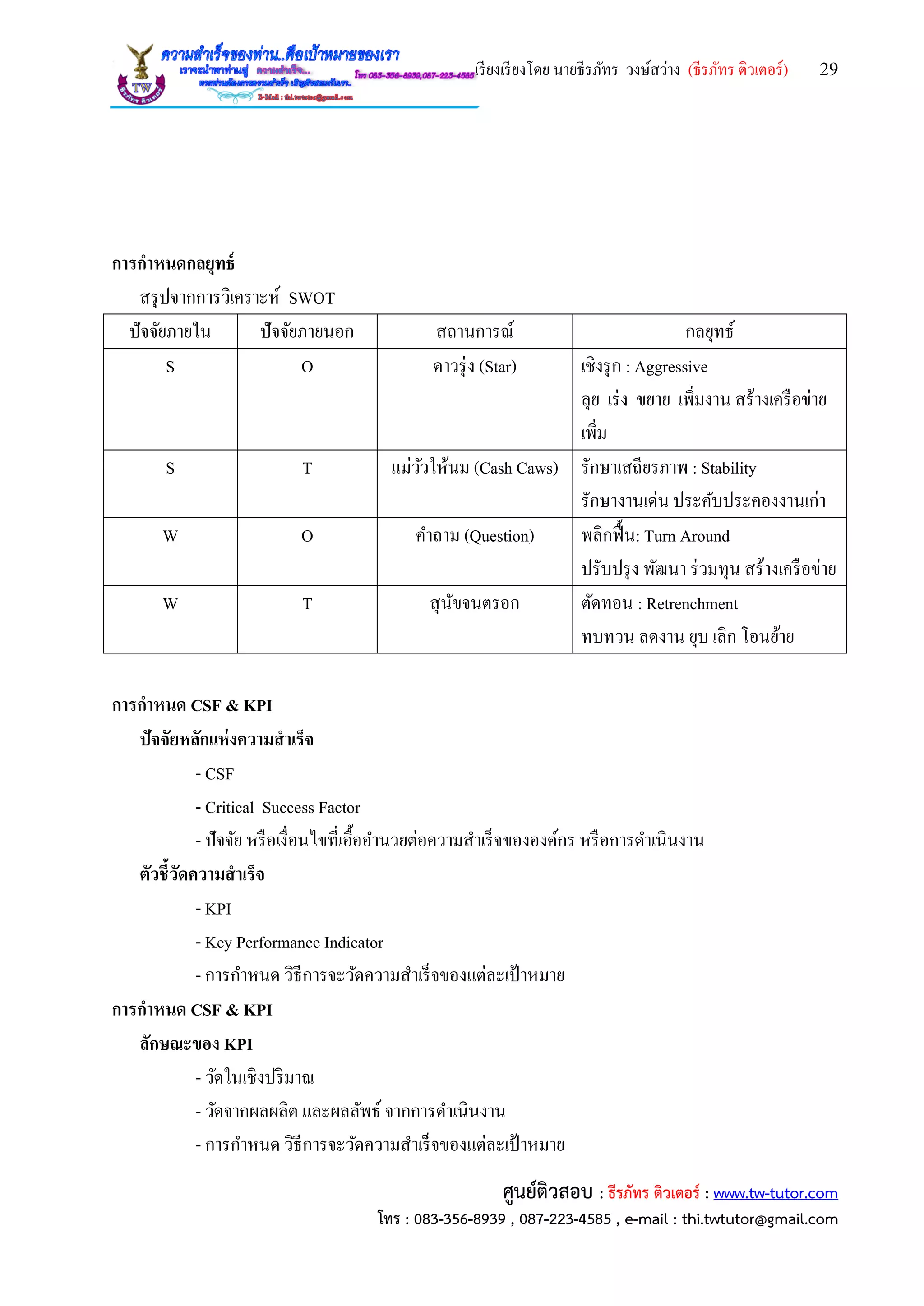 เรียงเรียงโดย นายธีรภัทร วงษ์สว่าง (ธีรภัทร ติวเตอร์) 29
ศูนย์ติวสอบ : ธีรภัทร ติวเตอร์ : www.tw-tutor.com
โทร : 083-356-8939 , 087-223-4585 , e-mail : thi.twtutor@gmail.com
การกาหนดกลยุทธ์
สรุปจากการวิเคราะห์ SWOT
ปัจจัยภายใน ปัจจัยภายนอก สถานการณ์ กลยุทธ์
S O ดาวรุ่ง (Star) เชิงรุก : Aggressive
ลุย เร่ง ขยาย เพิ่มงาน สร้างเครือข่าย
เพิ่ม
S T แม่วัวให้นม (Cash Caws) รักษาเสถียรภาพ : Stability
รักษางานเด่น ประคับประคองงานเก่า
W O คาถาม (Question) พลิกฟื้น: Turn Around
ปรับปรุง พัฒนา ร่วมทุน สร้างเครือข่าย
W T สุนัขจนตรอก ตัดทอน : Retrenchment
ทบทวน ลดงาน ยุบ เลิก โอนย้าย
การกาหนด CSF & KPI
ปัจจัยหลักแห่งความสาเร็จ
- CSF
- Critical Success Factor
- ปัจจัย หรือเงื่อนไขที่เอื้ออานวยต่อความสาเร็จขององค์กร หรือการดาเนินงาน
ตัวชี้วัดความสาเร็จ
- KPI
- Key Performance Indicator
- การกาหนด วิธีการจะวัดความสาเร็จของแต่ละเป้ าหมาย
การกาหนด CSF & KPI
ลักษณะของ KPI
- วัดในเชิงปริมาณ
- วัดจากผลผลิต และผลลัพธ์ จากการดาเนินงาน
- การกาหนด วิธีการจะวัดความสาเร็จของแต่ละเป้ าหมาย
 