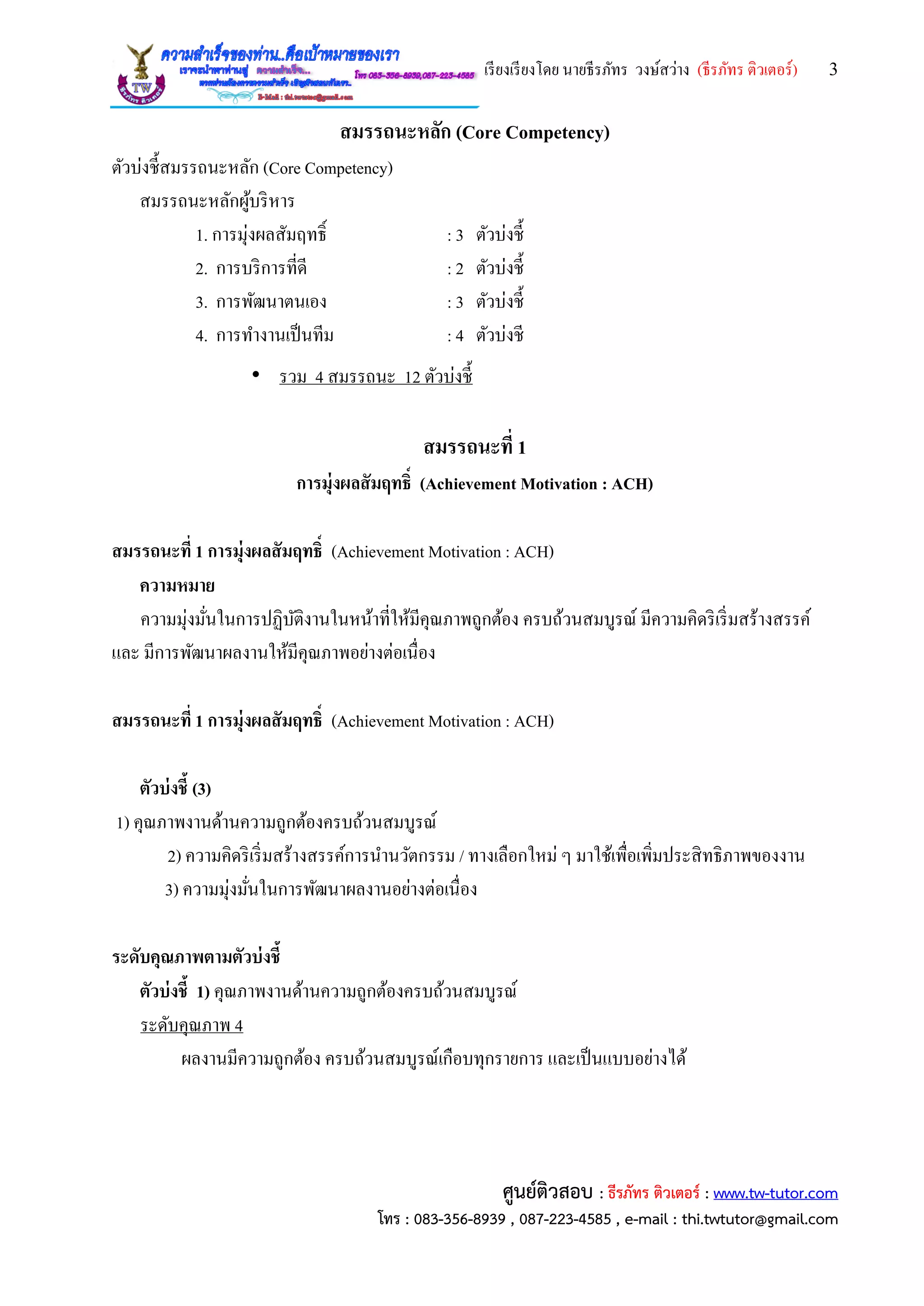 เรียงเรียงโดย นายธีรภัทร วงษ์สว่าง (ธีรภัทร ติวเตอร์) 3
ศูนย์ติวสอบ : ธีรภัทร ติวเตอร์ : www.tw-tutor.com
โทร : 083-356-8939 , 087-223-4585 , e-mail : thi.twtutor@gmail.com
สมรรถนะหลัก (Core Competency)
ตัวบ่งชี้สมรรถนะหลัก (Core Competency)
สมรรถนะหลักผู้บริหาร
1. การมุ่งผลสัมฤทธิ์ : 3 ตัวบ่งชี้
2. การบริการที่ดี : 2 ตัวบ่งชี้
3. การพัฒนาตนเอง : 3 ตัวบ่งชี้
4. การทางานเป็นทีม : 4 ตัวบ่งชี
• รวม 4 สมรรถนะ 12 ตัวบ่งชี้
สมรรถนะที่ 1
การมุ่งผลสัมฤทธิ์ (Achievement Motivation : ACH)
สมรรถนะที่ 1 การมุ่งผลสัมฤทธิ์ (Achievement Motivation : ACH)
ความหมาย
ความมุ่งมั่นในการปฏิบัติงานในหน้าที่ให้มีคุณภาพถูกต้อง ครบถ้วนสมบูรณ์ มีความคิดริเริ่มสร้างสรรค์
และ มีการพัฒนาผลงานให้มีคุณภาพอย่างต่อเนื่อง
สมรรถนะที่ 1 การมุ่งผลสัมฤทธิ์ (Achievement Motivation : ACH)
ตัวบ่งชี้ (3)
1) คุณภาพงานด้านความถูกต้องครบถ้วนสมบูรณ์
2) ความคิดริเริ่มสร้างสรรค์การนานวัตกรรม / ทางเลือกใหม่ ๆ มาใช้เพื่อเพิ่มประสิทธิภาพของงาน
3) ความมุ่งมั่นในการพัฒนาผลงานอย่างต่อเนื่อง
ระดับคุณภาพตามตัวบ่งชี้
ตัวบ่งชี้ 1) คุณภาพงานด้านความถูกต้องครบถ้วนสมบูรณ์
ระดับคุณภาพ 4
ผลงานมีความถูกต้อง ครบถ้วนสมบูรณ์เกือบทุกรายการ และเป็นแบบอย่างได้
 
