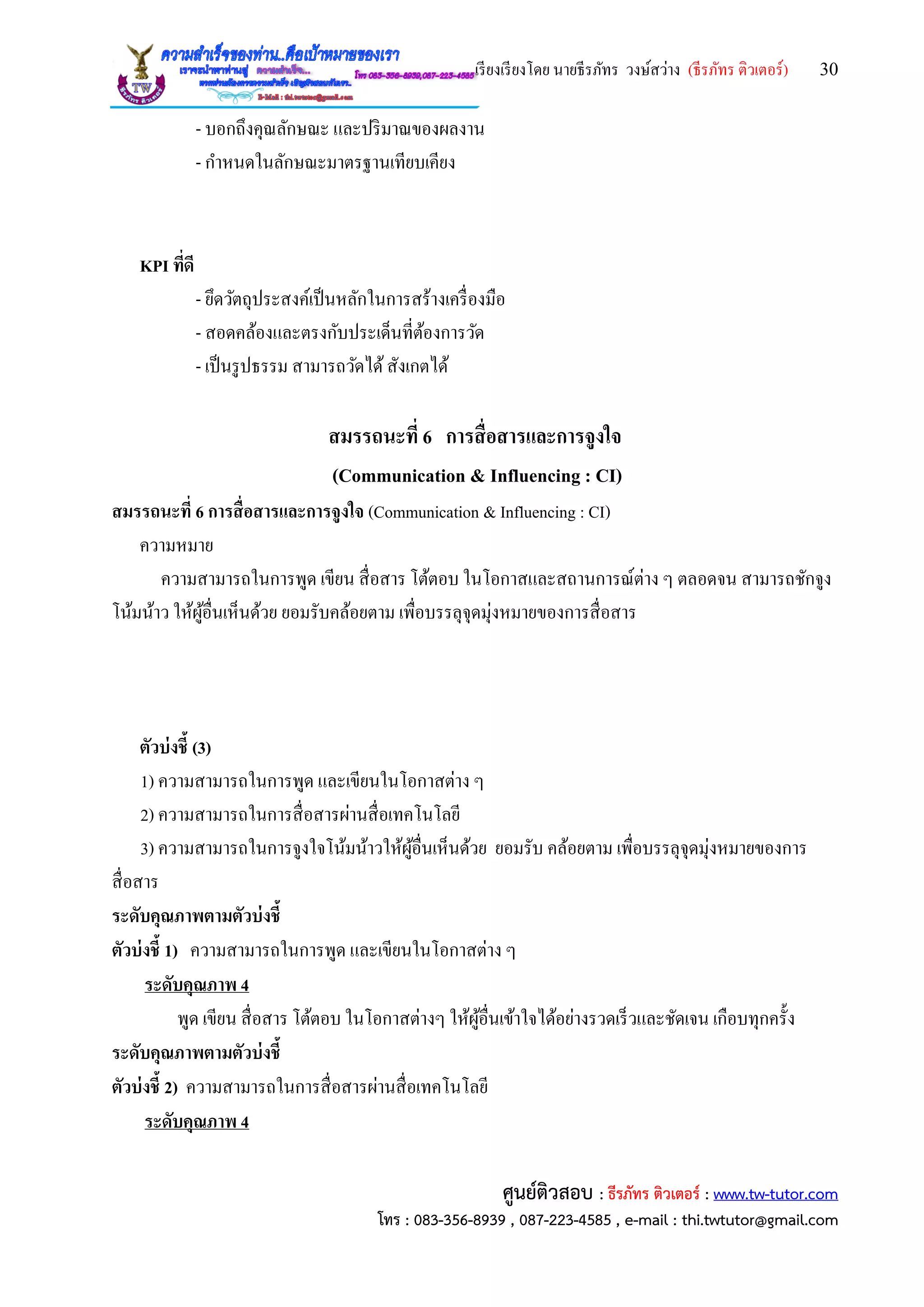เรียงเรียงโดย นายธีรภัทร วงษ์สว่าง (ธีรภัทร ติวเตอร์) 30
ศูนย์ติวสอบ : ธีรภัทร ติวเตอร์ : www.tw-tutor.com
โทร : 083-356-8939 , 087-223-4585 , e-mail : thi.twtutor@gmail.com
- บอกถึงคุณลักษณะ และปริมาณของผลงาน
- กาหนดในลักษณะมาตรฐานเทียบเคียง
KPI ที่ดี
- ยึดวัตถุประสงค์เป็นหลักในการสร้างเครื่องมือ
- สอดคล้องและตรงกับประเด็นที่ต้องการวัด
- เป็นรูปธรรม สามารถวัดได้สังเกตได้
สมรรถนะที่ 6 การสื่อสารและการจูงใจ
(Communication & Influencing : CI)
สมรรถนะที่ 6 การสื่อสารและการจูงใจ (Communication & Influencing : CI)
ความหมาย
ความสามารถในการพูด เขียน สื่อสาร โต้ตอบ ในโอกาสและสถานการณ์ต่าง ๆ ตลอดจน สามารถชักจูง
โน้มน้าว ให้ผู้อื่นเห็นด้วย ยอมรับคล้อยตาม เพื่อบรรลุจุดมุ่งหมายของการสื่อสาร
ตัวบ่งชี้ (3)
1) ความสามารถในการพูด และเขียนในโอกาสต่าง ๆ
2) ความสามารถในการสื่อสารผ่านสื่อเทคโนโลยี
3) ความสามารถในการจูงใจโน้มน้าวให้ผู้อื่นเห็นด้วย ยอมรับ คล้อยตาม เพื่อบรรลุจุดมุ่งหมายของการ
สื่อสาร
ระดับคุณภาพตามตัวบ่งชี้
ตัวบ่งชี้ 1) ความสามารถในการพูด และเขียนในโอกาสต่าง ๆ
ระดับคุณภาพ 4
พูด เขียน สื่อสาร โต้ตอบ ในโอกาสต่างๆ ให้ผู้อื่นเข้าใจได้อย่างรวดเร็วและชัดเจน เกือบทุกครั้ง
ระดับคุณภาพตามตัวบ่งชี้
ตัวบ่งชี้ 2) ความสามารถในการสื่อสารผ่านสื่อเทคโนโลยี
ระดับคุณภาพ 4
 