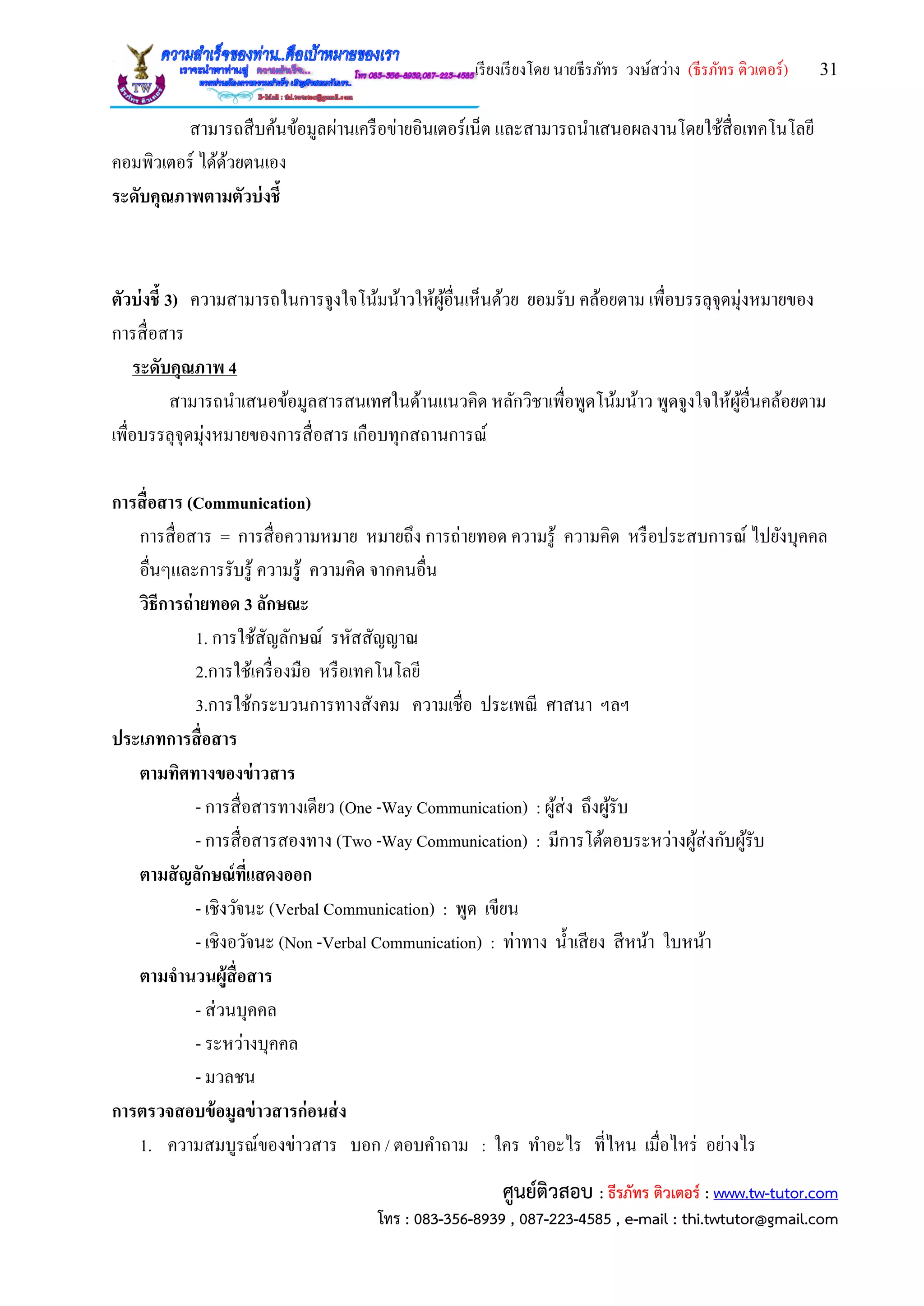 เรียงเรียงโดย นายธีรภัทร วงษ์สว่าง (ธีรภัทร ติวเตอร์) 31
ศูนย์ติวสอบ : ธีรภัทร ติวเตอร์ : www.tw-tutor.com
โทร : 083-356-8939 , 087-223-4585 , e-mail : thi.twtutor@gmail.com
สามารถสืบค้นข้อมูลผ่านเครือข่ายอินเตอร์เน็ต และสามารถนาเสนอผลงานโดยใช้สื่อเทคโนโลยี
คอมพิวเตอร์ ได้ด้วยตนเอง
ระดับคุณภาพตามตัวบ่งชี้
ตัวบ่งชี้ 3) ความสามารถในการจูงใจโน้มน้าวให้ผู้อื่นเห็นด้วย ยอมรับ คล้อยตาม เพื่อบรรลุจุดมุ่งหมายของ
การสื่อสาร
ระดับคุณภาพ 4
สามารถนาเสนอข้อมูลสารสนเทศในด้านแนวคิด หลักวิชาเพื่อพูดโน้มน้าว พูดจูงใจให้ผู้อื่นคล้อยตาม
เพื่อบรรลุจุดมุ่งหมายของการสื่อสาร เกือบทุกสถานการณ์
การสื่อสาร (Communication)
การสื่อสาร = การสื่อความหมาย หมายถึง การถ่ายทอด ความรู้ ความคิด หรือประสบการณ์ ไปยังบุคคล
อื่นๆและการรับรู้ ความรู้ ความคิด จากคนอื่น
วิธีการถ่ายทอด 3 ลักษณะ
1. การใช้สัญลักษณ์ รหัสสัญญาณ
2.การใช้เครื่องมือ หรือเทคโนโลยี
3.การใช้กระบวนการทางสังคม ความเชื่อ ประเพณี ศาสนา ฯลฯ
ประเภทการสื่อสาร
ตามทิศทางของข่าวสาร
- การสื่อสารทางเดียว (One -Way Communication) : ผู้ส่ง ถึงผู้รับ
- การสื่อสารสองทาง (Two -Way Communication) : มีการโต้ตอบระหว่างผู้ส่งกับผู้รับ
ตามสัญลักษณ์ที่แสดงออก
- เชิงวัจนะ (Verbal Communication) : พูด เขียน
- เชิงอวัจนะ (Non -Verbal Communication) : ท่าทาง น้าเสียง สีหน้า ใบหน้า
ตามจานวนผู้สื่อสาร
- ส่วนบุคคล
- ระหว่างบุคคล
- มวลชน
การตรวจสอบข้อมูลข่าวสารก่อนส่ง
1. ความสมบูรณ์ของข่าวสาร บอก / ตอบคาถาม : ใคร ทาอะไร ที่ไหน เมื่อไหร่ อย่างไร
 