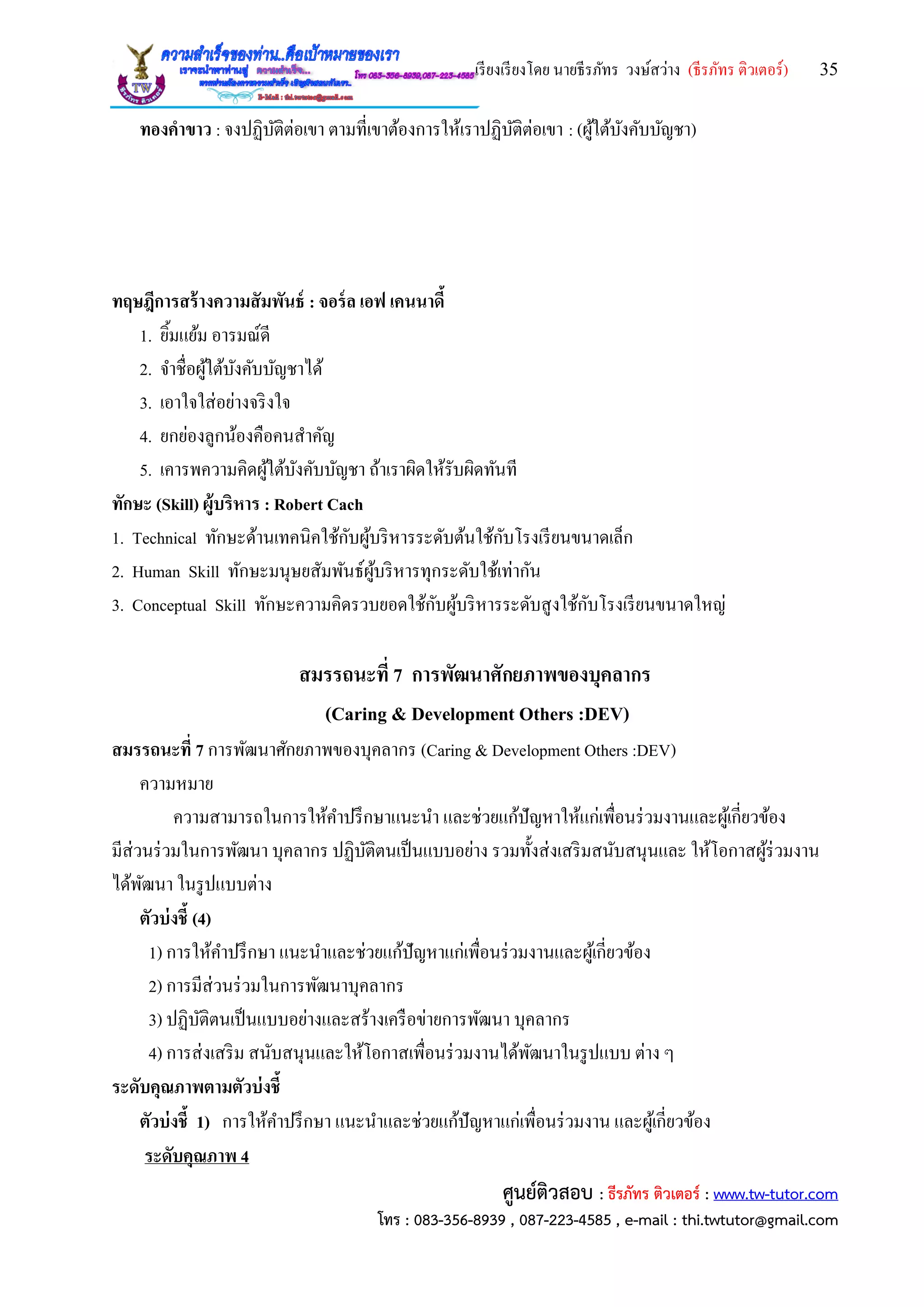 เรียงเรียงโดย นายธีรภัทร วงษ์สว่าง (ธีรภัทร ติวเตอร์) 35
ศูนย์ติวสอบ : ธีรภัทร ติวเตอร์ : www.tw-tutor.com
โทร : 083-356-8939 , 087-223-4585 , e-mail : thi.twtutor@gmail.com
ทองคาขาว : จงปฏิบัติต่อเขา ตามที่เขาต้องการให้เราปฏิบัติต่อเขา : (ผู้ใต้บังคับบัญชา)
ทฤษฎีการสร้างความสัมพันธ์ : จอร์ล เอฟ เคนนาดี้
1. ยิ้มแย้ม อารมณ์ดี
2. จาชื่อผู้ใต้บังคับบัญชาได้
3. เอาใจใส่อย่างจริงใจ
4. ยกย่องลูกน้องคือคนสาคัญ
5. เคารพความคิดผู้ใต้บังคับบัญชา ถ้าเราผิดให้รับผิดทันที
ทักษะ (Skill) ผู้บริหาร : Robert Cach
1. Technical ทักษะด้านเทคนิคใช้กับผู้บริหารระดับต้นใช้กับโรงเรียนขนาดเล็ก
2. Human Skill ทักษะมนุษยสัมพันธ์ผู้บริหารทุกระดับใช้เท่ากัน
3. Conceptual Skill ทักษะความคิดรวบยอดใช้กับผู้บริหารระดับสูงใช้กับโรงเรียนขนาดใหญ่
สมรรถนะที่ 7 การพัฒนาศักยภาพของบุคลากร
(Caring & Development Others :DEV)
สมรรถนะที่ 7 การพัฒนาศักยภาพของบุคลากร (Caring & Development Others :DEV)
ความหมาย
ความสามารถในการให้คาปรึกษาแนะนา และช่วยแก้ปัญหาให้แก่เพื่อนร่วมงานและผู้เกี่ยวข้อง
มีส่วนร่วมในการพัฒนา บุคลากร ปฏิบัติตนเป็นแบบอย่าง รวมทั้งส่งเสริมสนับสนุนและ ให้โอกาสผู้ร่วมงาน
ได้พัฒนา ในรูปแบบต่าง
ตัวบ่งชี้ (4)
1) การให้คาปรึกษา แนะนาและช่วยแก้ปัญหาแก่เพื่อนร่วมงานและผู้เกี่ยวข้อง
2) การมีส่วนร่วมในการพัฒนาบุคลากร
3) ปฏิบัติตนเป็นแบบอย่างและสร้างเครือข่ายการพัฒนา บุคลากร
4) การส่งเสริม สนับสนุนและให้โอกาสเพื่อนร่วมงานได้พัฒนาในรูปแบบ ต่าง ๆ
ระดับคุณภาพตามตัวบ่งชี้
ตัวบ่งชี้ 1) การให้คาปรึกษา แนะนาและช่วยแก้ปัญหาแก่เพื่อนร่วมงาน และผู้เกี่ยวข้อง
ระดับคุณภาพ 4
 