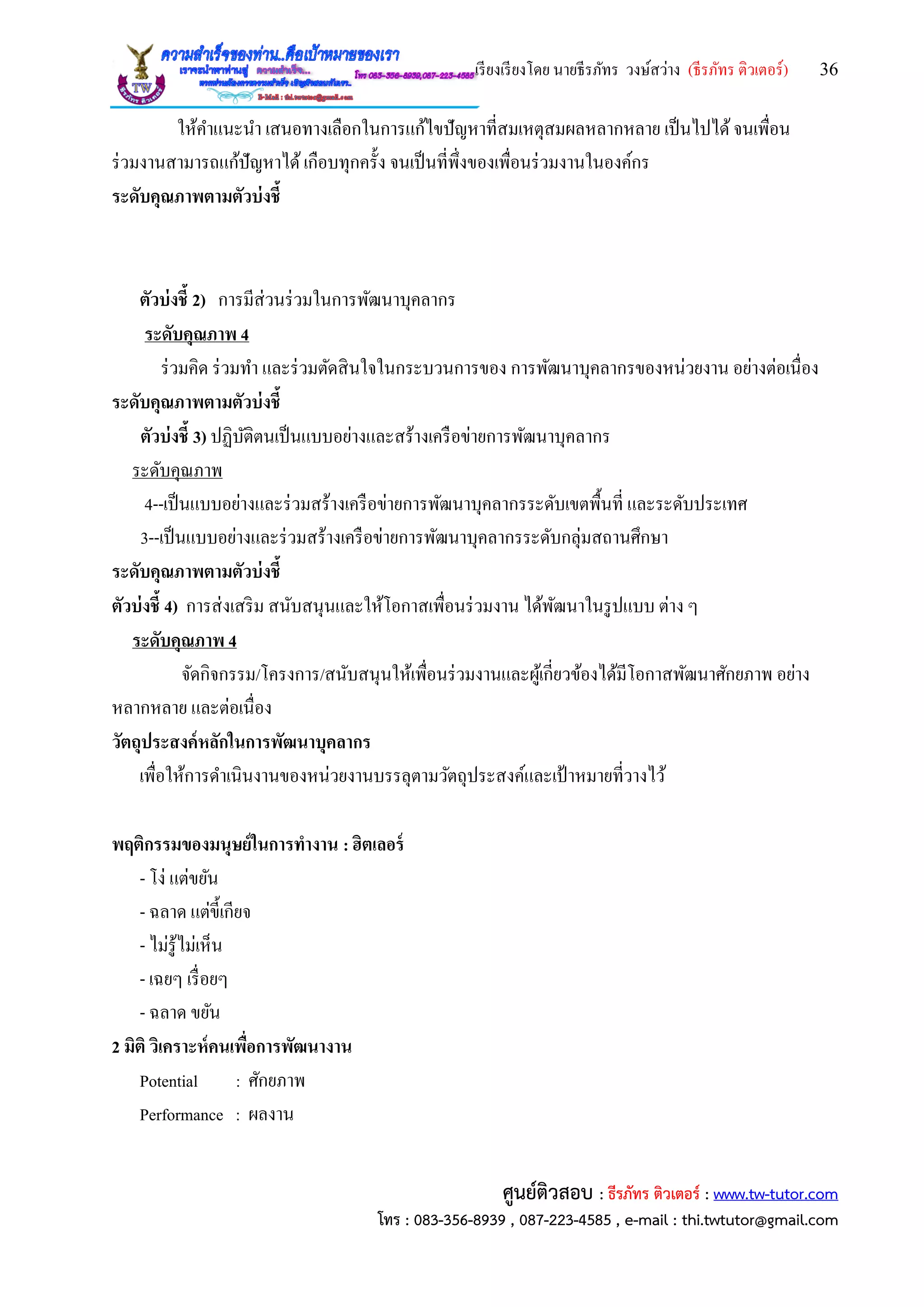 เรียงเรียงโดย นายธีรภัทร วงษ์สว่าง (ธีรภัทร ติวเตอร์) 36
ศูนย์ติวสอบ : ธีรภัทร ติวเตอร์ : www.tw-tutor.com
โทร : 083-356-8939 , 087-223-4585 , e-mail : thi.twtutor@gmail.com
ให้คาแนะนา เสนอทางเลือกในการแก้ไขปัญหาที่สมเหตุสมผลหลากหลาย เป็นไปได้จนเพื่อน
ร่วมงานสามารถแก้ปัญหาได้เกือบทุกครั้ง จนเป็นที่พึ่งของเพื่อนร่วมงานในองค์กร
ระดับคุณภาพตามตัวบ่งชี้
ตัวบ่งชี้ 2) การมีส่วนร่วมในการพัฒนาบุคลากร
ระดับคุณภาพ 4
ร่วมคิด ร่วมทา และร่วมตัดสินใจในกระบวนการของ การพัฒนาบุคลากรของหน่วยงาน อย่างต่อเนื่อง
ระดับคุณภาพตามตัวบ่งชี้
ตัวบ่งชี้ 3) ปฏิบัติตนเป็นแบบอย่างและสร้างเครือข่ายการพัฒนาบุคลากร
ระดับคุณภาพ
4--เป็นแบบอย่างและร่วมสร้างเครือข่ายการพัฒนาบุคลากรระดับเขตพื้นที่ และระดับประเทศ
3--เป็นแบบอย่างและร่วมสร้างเครือข่ายการพัฒนาบุคลากรระดับกลุ่มสถานศึกษา
ระดับคุณภาพตามตัวบ่งชี้
ตัวบ่งชี้ 4) การส่งเสริม สนับสนุนและให้โอกาสเพื่อนร่วมงาน ได้พัฒนาในรูปแบบ ต่าง ๆ
ระดับคุณภาพ 4
จัดกิจกรรม/โครงการ/สนับสนุนให้เพื่อนร่วมงานและผู้เกี่ยวข้องได้มีโอกาสพัฒนาศักยภาพ อย่าง
หลากหลาย และต่อเนื่อง
วัตถุประสงค์หลักในการพัฒนาบุคลากร
เพื่อให้การดาเนินงานของหน่วยงานบรรลุตามวัตถุประสงค์และเป้ าหมายที่วางไว้
พฤติกรรมของมนุษย์ในการทางาน : ฮิตเลอร์
- โง่ แต่ขยัน
- ฉลาด แต่ขี้เกียจ
- ไม่รู้ไม่เห็น
- เฉยๆ เรื่อยๆ
- ฉลาด ขยัน
2 มิติ วิเคราะห์คนเพื่อการพัฒนางาน
Potential : ศักยภาพ
Performance : ผลงาน
 