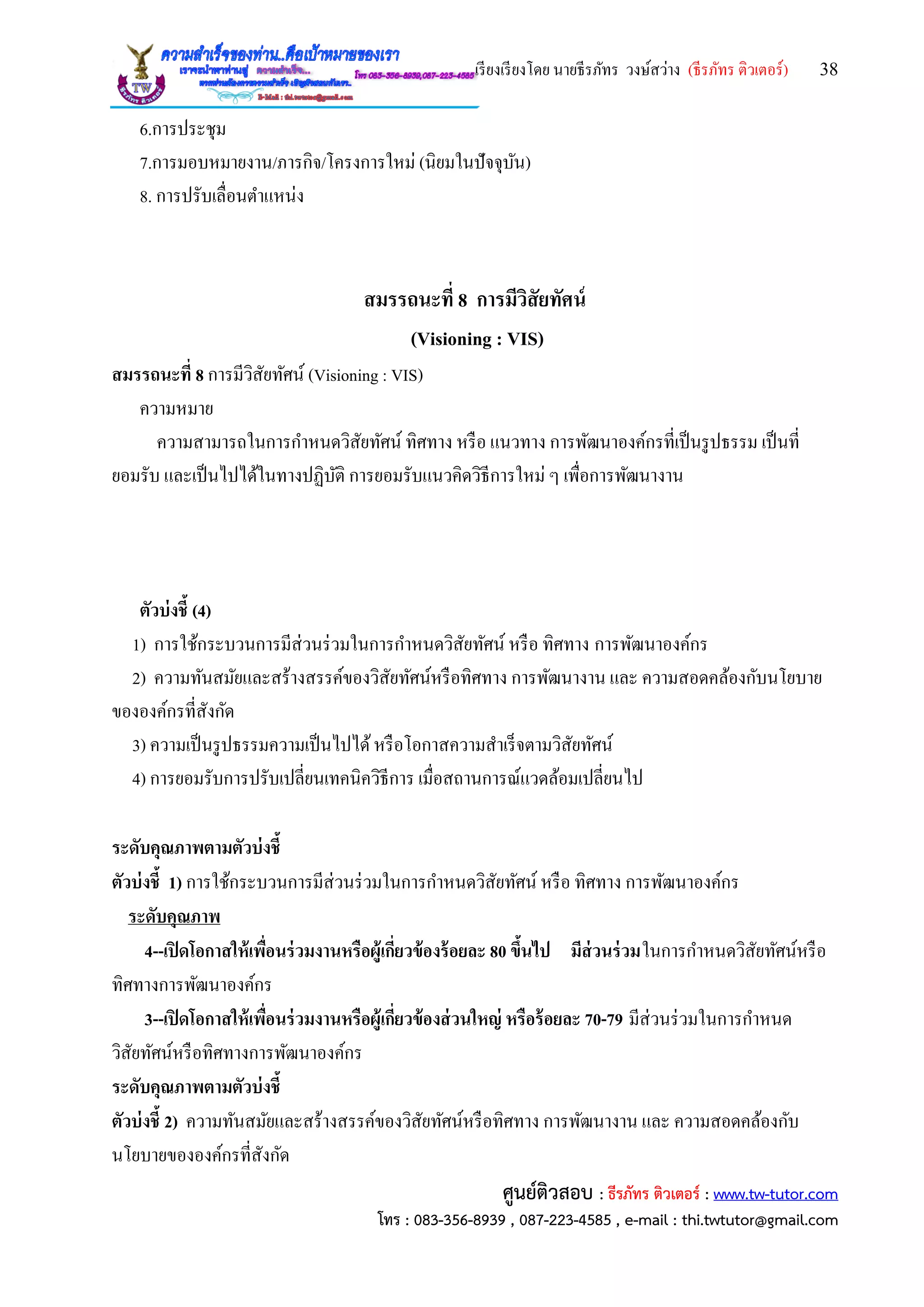 เรียงเรียงโดย นายธีรภัทร วงษ์สว่าง (ธีรภัทร ติวเตอร์) 38
ศูนย์ติวสอบ : ธีรภัทร ติวเตอร์ : www.tw-tutor.com
โทร : 083-356-8939 , 087-223-4585 , e-mail : thi.twtutor@gmail.com
6.การประชุม
7.การมอบหมายงาน/ภารกิจ/โครงการใหม่ (นิยมในปัจจุบัน)
8. การปรับเลื่อนตาแหน่ง
สมรรถนะที่ 8 การมีวิสัยทัศน์
(Visioning : VIS)
สมรรถนะที่ 8 การมีวิสัยทัศน์ (Visioning : VIS)
ความหมาย
ความสามารถในการกาหนดวิสัยทัศน์ ทิศทาง หรือ แนวทาง การพัฒนาองค์กรที่เป็นรูปธรรม เป็นที่
ยอมรับ และเป็นไปได้ในทางปฏิบัติ การยอมรับแนวคิดวิธีการใหม่ ๆ เพื่อการพัฒนางาน
ตัวบ่งชี้ (4)
1) การใช้กระบวนการมีส่วนร่วมในการกาหนดวิสัยทัศน์ หรือ ทิศทาง การพัฒนาองค์กร
2) ความทันสมัยและสร้างสรรค์ของวิสัยทัศน์หรือทิศทาง การพัฒนางาน และ ความสอดคล้องกับนโยบาย
ขององค์กรที่สังกัด
3) ความเป็นรูปธรรมความเป็นไปได้หรือโอกาสความสาเร็จตามวิสัยทัศน์
4) การยอมรับการปรับเปลี่ยนเทคนิควิธีการ เมื่อสถานการณ์แวดล้อมเปลี่ยนไป
ระดับคุณภาพตามตัวบ่งชี้
ตัวบ่งชี้ 1) การใช้กระบวนการมีส่วนร่วมในการกาหนดวิสัยทัศน์ หรือ ทิศทาง การพัฒนาองค์กร
ระดับคุณภาพ
4--เปิดโอกาสให้เพื่อนร่วมงานหรือผู้เกี่ยวข้องร้อยละ 80 ขึ้นไป มีส่วนร่วมในการกาหนดวิสัยทัศน์หรือ
ทิศทางการพัฒนาองค์กร
3--เปิดโอกาสให้เพื่อนร่วมงานหรือผู้เกี่ยวข้องส่วนใหญ่ หรือร้อยละ 70-79 มีส่วนร่วมในการกาหนด
วิสัยทัศน์หรือทิศทางการพัฒนาองค์กร
ระดับคุณภาพตามตัวบ่งชี้
ตัวบ่งชี้ 2) ความทันสมัยและสร้างสรรค์ของวิสัยทัศน์หรือทิศทาง การพัฒนางาน และ ความสอดคล้องกับ
นโยบายขององค์กรที่สังกัด
 